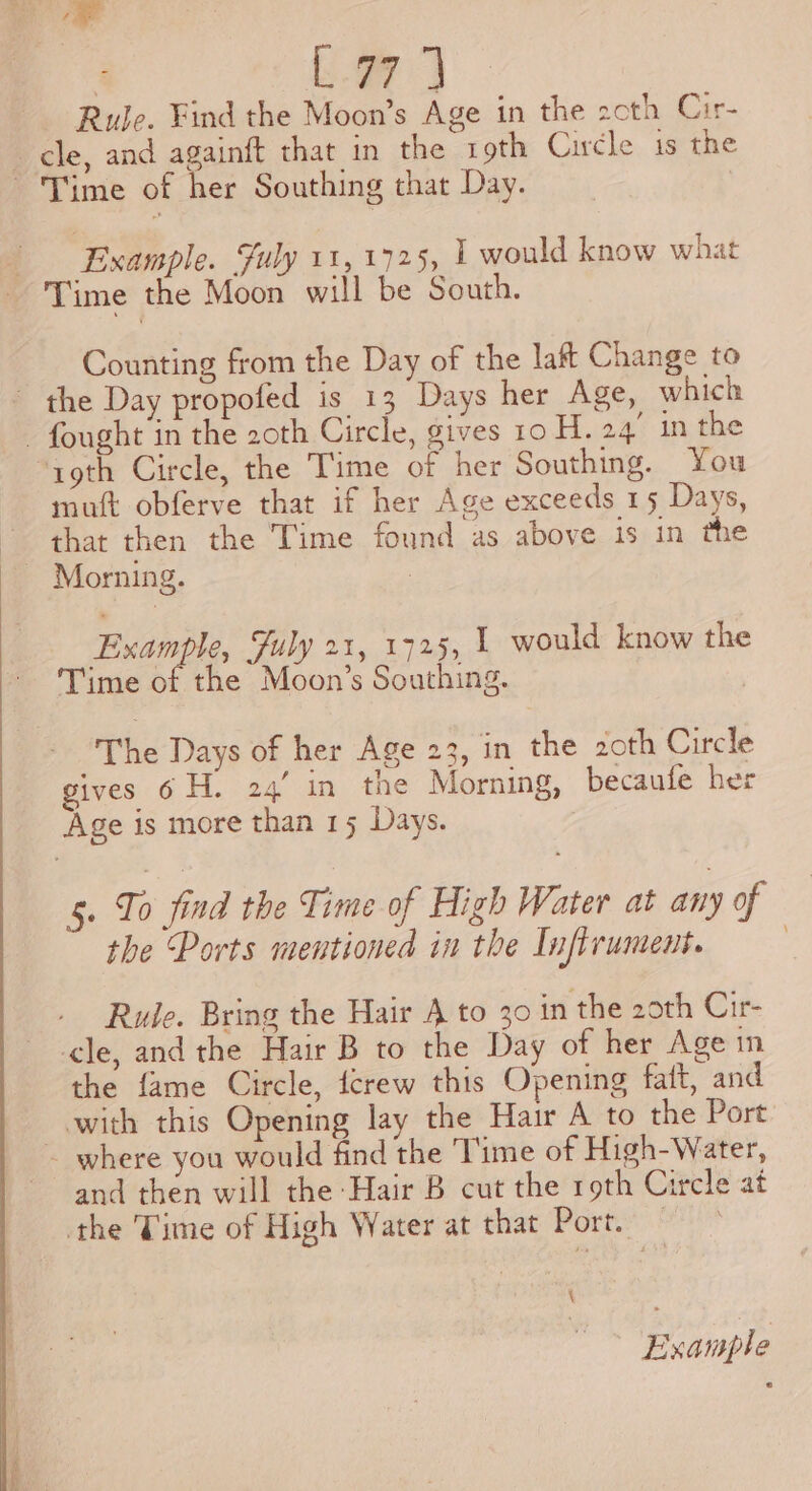 ee i Ss ae Rule. Find the Moon’s Age in the 2cth Cir- Time of her Southing that Day. Example. Suly 11, 1725, 1 would know what Counting from the Day of the laff Change to mutt obferve that if her Age exceeds 15 Days, Morning. Example, July 21, 1725, | would know the Time of the Moon’s Southing. The Days of her Age 23, in the 20th Circle gives 6 H. 24’ in the Morning, becaufe her 5. To find the Time of High Water at any of the Ports mentioned in the Infirument. ) Rude. Bring the Hair A to 30 in the 2oth Cir- the fame Circle, crew this Opening faft, and and then will the Hair B cut the roth Circle at \ Example