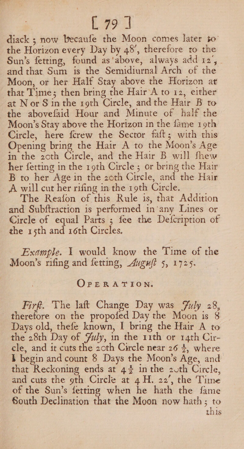 L791] diack ; now Becaufe the Moon comes later to the Horizon every Day by 48’, therefore to the Sun’s fetting, found as'above, always add 12’, and that Sum is the Semidiurnal Arch of the Moon, or her Half Stay above the Horizon at that Time; then bring the Hair A to 12, either at Nor S inthe roth Circle, andthe Hair B to the abovefaid Hour and Minute of half the Moon’s Stay above the Horizon in the fame 19th Circle, here fcrew the Sector faft; with this Opening bring the Hair A to the Moon’s Age in the 2oth Circle, and the Hair B will fhew her fetting in the roth Circle ; or bring the Hair B to her Age in the 20th Circle, and the Hair A will cut her rifing in the 19th Circle. The Reafon of this Rule is, that Addition and Subftraction is performed in‘any Lines or Circle of equal Parts ; fee the Deifcription of the 15th and 16th Circles. Example. 1 would know the Time of the Moon’s rifing and fetting, Augufi 5, 1725. OpERATION. i The laft Change Day was Fuly 28, _ therefore on the propofed Day the Moon is 8 Days old, thefe known, I bring the Hair A to the 28th Day of Fuly, in the 11th or 14th Cir- cle, and it cuts the 2oth Circle near 26 4, where } begin and count § Days the Moon’s Age, and that Reckoning ends at 44 inthe 20th Circle, and cuts the 9th Circle at 4 H. 22’, the Time of the Sun’s fetting when he hath the fame South Declination that the Moon now hath; to this