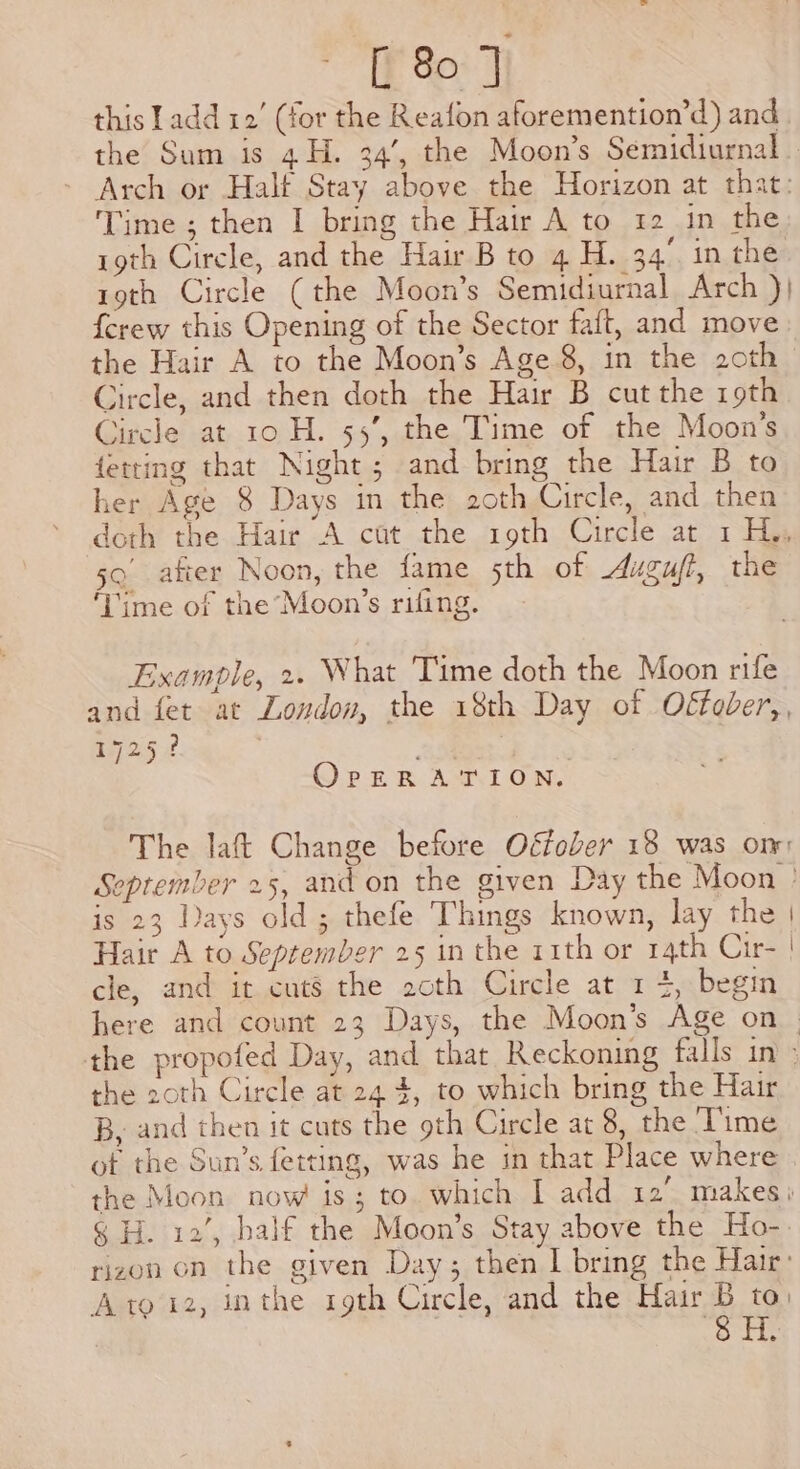 TE So: J this Ladd 12’ (for the Reafon aforemention’d) and the Sum is 4H. 34’, the Moon’s Semidiurnal . Arch or Halt Stay above the Horizon at that: Time ; then I bring the Hair A to 12 in the roth Circle, and the Hair B to 4 H. 34° in the roth Circle (the Moon’s Semidiurnal Arch )} {crew this Opening of the Sector faft, and move the Hair A to the Moon’s Age 8, in the 2oth Circle, and then doth the Hair B cut the 19th Circle at 10 H. 55’, the Time of the Moon’s fetting that Night; and bring the Hair B to her Age 8 Days in the 2oth Circle, and then doth the Hair A cut the 19th Circle at 1 H., 5 after Noon, the fame 5th of 4ugu/?, the ‘Lime of the Moon’s rifing. Example, 2. What Time doth the Moon rife and fet at London, the 18th Day of O€fodver,, 1725? . | OrpERATION. The laft Change before Offober 18 was om: September 25, and on the given Day the Moon ° is 23 lays old; thefe Things known, lay the | Hair A to September 25 in the 11th or 14th Cir- | cle, and it cuts the 2oth Circle at 1 4, begin here and count 23 Days, the Moon’s Age on. the propofed Day, and that Reckoning falls in» the 2oth Circle at 24 4, to which bring the Hair B, and then it cuts the 9th Circle at 8, the ‘Time ot the Sun’s fetting, was he in that Place where . the Moon now is; to. which I add 12. makes; 8 H. 12’, half the Moon’s Stay above the Ho-. rizon on the given Day; then I bring the Hair: Ato’12, inthe 19th Circle, and the ety to) ort