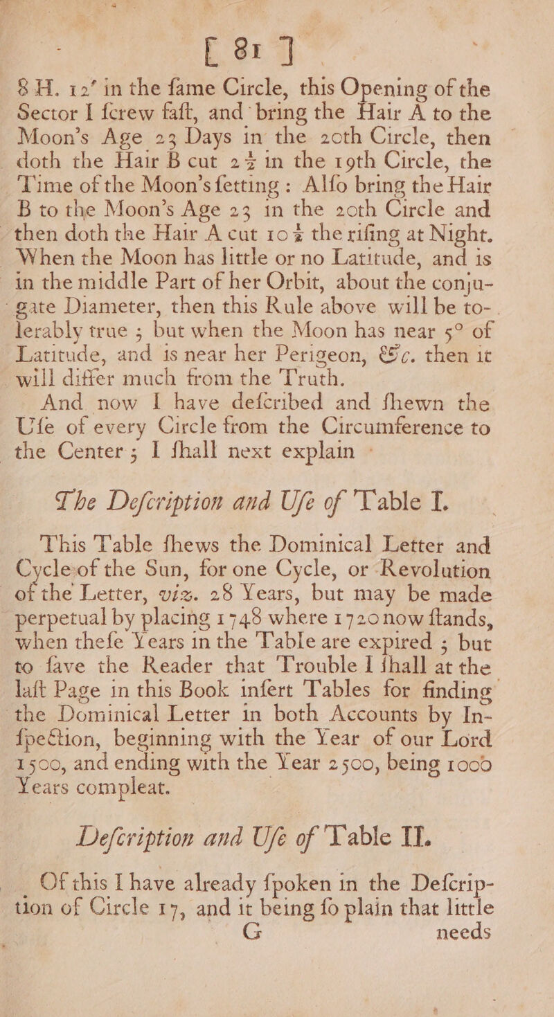 Cer]. 8H. 12’ in the fame Circle, this Opening of the Sector I {crew faft, and bring the Hair A to the Moon’s Age 23 Days in the 2oth Circle, then — doth the Hair B cut 2% in the roth Circle, the Time of the Moon’s fetting : Alfo bring the Hair B to the Moon’s Age 23 in the 20th Circle and then doth the Hair A cut 10% the rifing at Night. _ When the Moon has little or no Latitude, and is in the middle Part of her Orbit, about the conju- gate Diameter, then this Rule above will be to-. lerably true ; but when the Moon has near 5° of Latitude, and is near her Perigeon, €%c. then it will differ much from the Truth. And now I have deferibed and fhewn the Ufe of every Circle from the Circumference to the Center; I fhall next explain - The Defcription and Ufe of Vable I. This Table fhews the Dominical Letter and Cycleof the Sun, for one Cycle, or Revolution of the Letter, viz. 28 Years, but may be made perpetual by placing 1748 where 1720now ftands, when thefe Years in the Table are expired ; but to fave the Reader that Trouble I {hall at the laft Page in this Book infert Tables for finding’ the Dominical Letter in both Accounts by In- {peftion, beginning with the Year of our Lord 1500, and ending with the Year 2500, being 1000 Years compleat. | Defcription and Ufe of Table IT. _ Of this I have already {poken in the Deferip- tion of Circle 17, and it being fo plain that little G needs