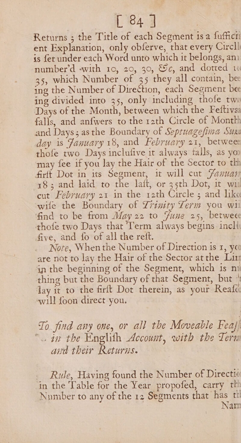 Returns ; the Title of each Segment isa fuffier! ent Explanation, only obferve, that every Circll is fet under each Word unto which it belongs, ani number’d -with 10, 20, 30, €%c, and dotted w 35, which Number of 35 they all contain, bee ing the Number of Direction, each Segment bee ing divided into 35, only including thofe twa Days of the Month, between which the Fetftivas falls, and anfwers to the r2th Circle of Monthh and Days; asthe Boundary of Sepruagefima Sum day is January 18, and February 21, betwee thofe two Days inclufive it always talls, as yoo may fee if you lay the Hair of the Sector to thi firft Dot in its Segment, it will cut Fazuar 18; and laid to the laft, or 35th Dot, it wis cut February 21 in the 12th Circle 5 and lik« wife the Boundary of Trinity Lerm you wii find to be from May 22 to Fune 25, betweee thofe two Days that ‘Term always begins incli five, and fo of all the reft. : Nore, Whenthe Number of Direction is 1, yoo are not to lay the Hair of the Sector atthe Lin in the beginning of the Segment, which is ni thing but the Boundary of that Segment, but ‘ day it to the firft Dot therein, as your Reafe: will {oon direct you. To find any one, or all the Moveable Feaj) “an the Englith Account, with the Tera aud their Returns. _ Rule, Having found the Number of Directii in the Table for the Year propofed, carry th Number to any of the 12 Segments that has ti Nam