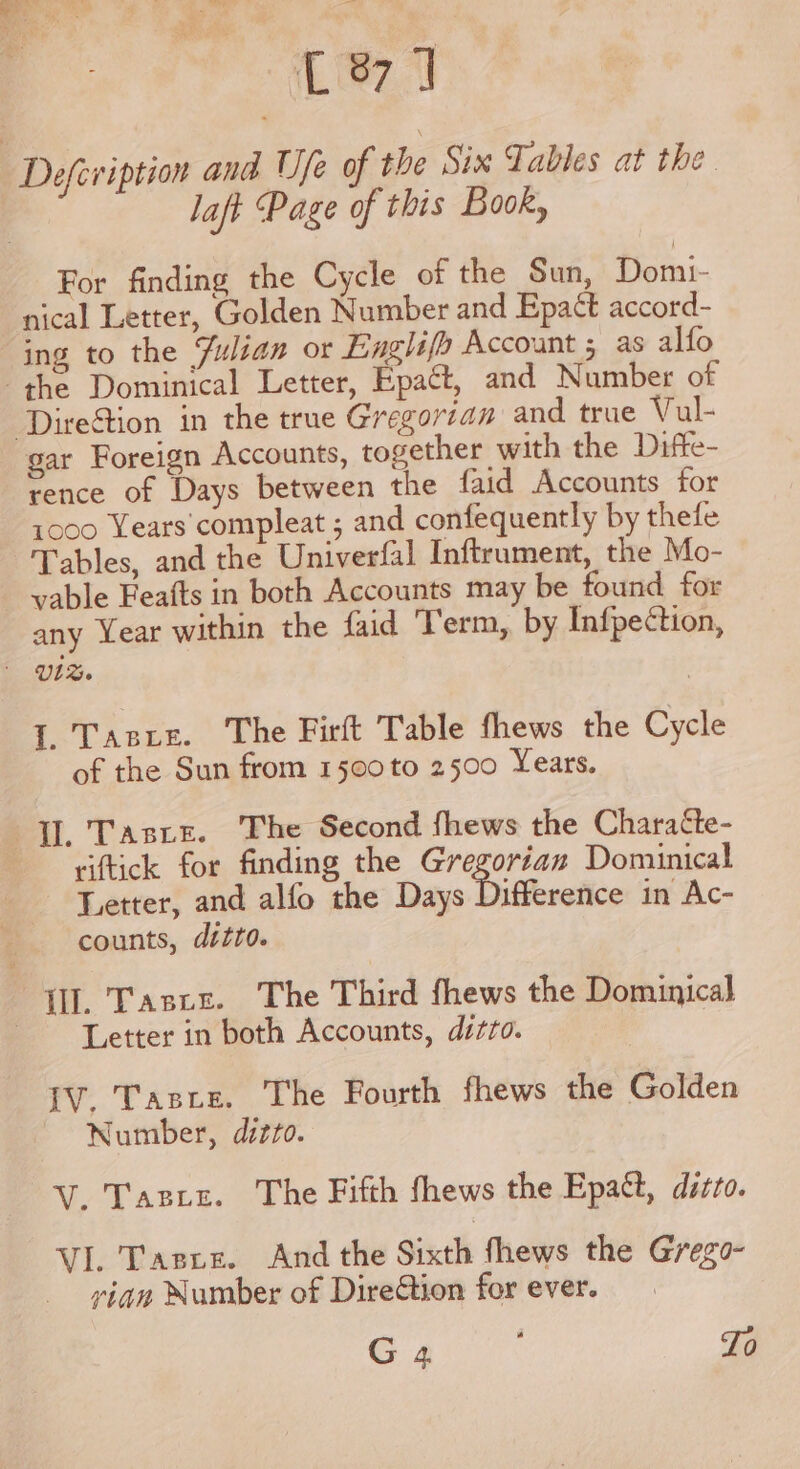 C87] Defeviption and Ufe of the Six Tables at the laft Page of this Book, For finding the Cycle of the Sun, Domi- nical Letter, Golden Number and Epatt accord- ing to the Julian or Enghifh Account ; as alfo the Dominical Letter, Epaét, and Number of ‘DireStion in the true Gregorian and true Vul- gar Foreign Accounts, together with the Difte- rence of Days between the faid Accounts for 1000 Years compleat ; and confequently by thefe Tables, and the Univerfal Inftrument, the Mo- vable Feafts in both Accounts may be found for any Year within the faid Term, by Infpection, UL%. 1. Tas tr. The Firft Table fhews the Cycle of the Sun from 1500 to 2500 Years. Il. Taste. The Second fhews the Charatte- -viftick for finding the Gregorian Dominical Letter, and alfo the Days Difference in Ac- counts, ditto. Hl. Taste. The Third fhews the Dominica] - Letter in both Accounts, ditto. IV. Tasre. The Fourth fhews the Golden Number, ditto. -V. Taste. The Fifth fhews the Epatt, ditto. VI. Tarbes. And the Sixth thews the Grege- yian Number of Diretion for ever. G 4 ; To