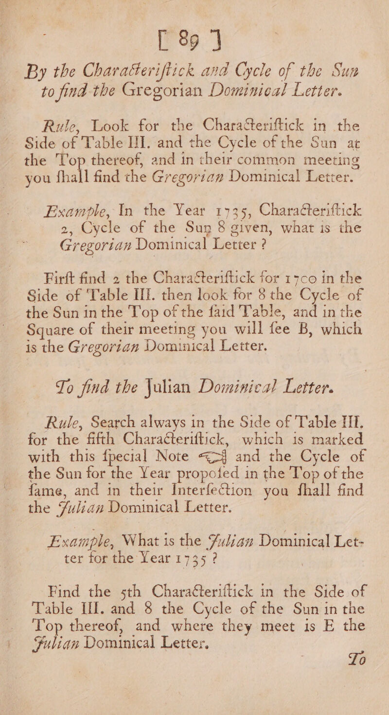 By the Characeriftick and Cycle of the Sun to find the Gregorian Dominical Letter. Rule, Look for the Characteriftick in the Side of Table III. and the Cycle of the Sun at the Top thereof, and in their common meeting you fhall find the Gregorian Dominical Letter. Example, In the Year 1735, Charaéteriftick 2, Cycle of the Sun 8 given, what is the Gregorian Dominical Letter ? Firft find 2 the CharaSteriftick for 17co in the Side of ‘Table II. then look for 8 the Cycle of the Sun inthe Top of the faid Table, and in the Square of their meeting you will fee B, which is the Gregorian Domunical Letter. To find the Julian Dominical Letter. Rule, Search always in the Side of Table II. for the fifth Charaéteriftick, which is marked with this {pecial Note &lt;&gt;§ and the Cycle of the Sun for the Year propoted in the Top of the ~ fame, and in their InterfeGtion you fhall find the Fulian Dominical Letter. Example, What is the %iliaz Dominical Let- ter for the Year 1735 ? | Find the 5th Charaéteriftick in the Side of Table II. and 8 the Cycle of the Sun in the Top thereof, and where they meet is E the Sulian Dominical Letter. ae 0