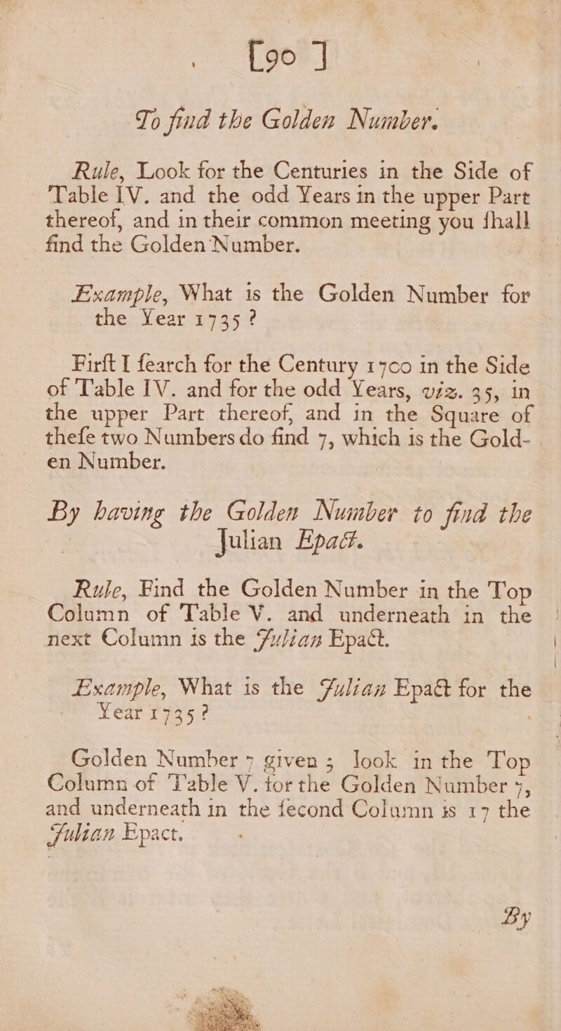 To find the Golden Number. Rule, Look for the Centuries in the Side of Table IV. and the odd Years in the upper Part thereof, and in their common meeting you {hall find the Golden Number. Example, What is the Golden Number for the: Year p95 7 Firft t fearch for the Century 147¢0 in the Side of Table IV. and for the odd Years, viz. 35, in the upper Part thereof, and in the Square of thefe two Numbers do find 7, which is the Gold- en Number. By having the Golden Number to find the | julian Epad. Ruje, Find the Golden Number in the Top Column of Table V. and underneath in the next Column is the Zulian Epat. Example, What is the Yulian Epa&amp;t for the Year 1735? Golden Number 7 given ; look in the Top Column of Table V. tor the Golden Number 5, and underneath in the fecond Column is 17 the Julian Epact.