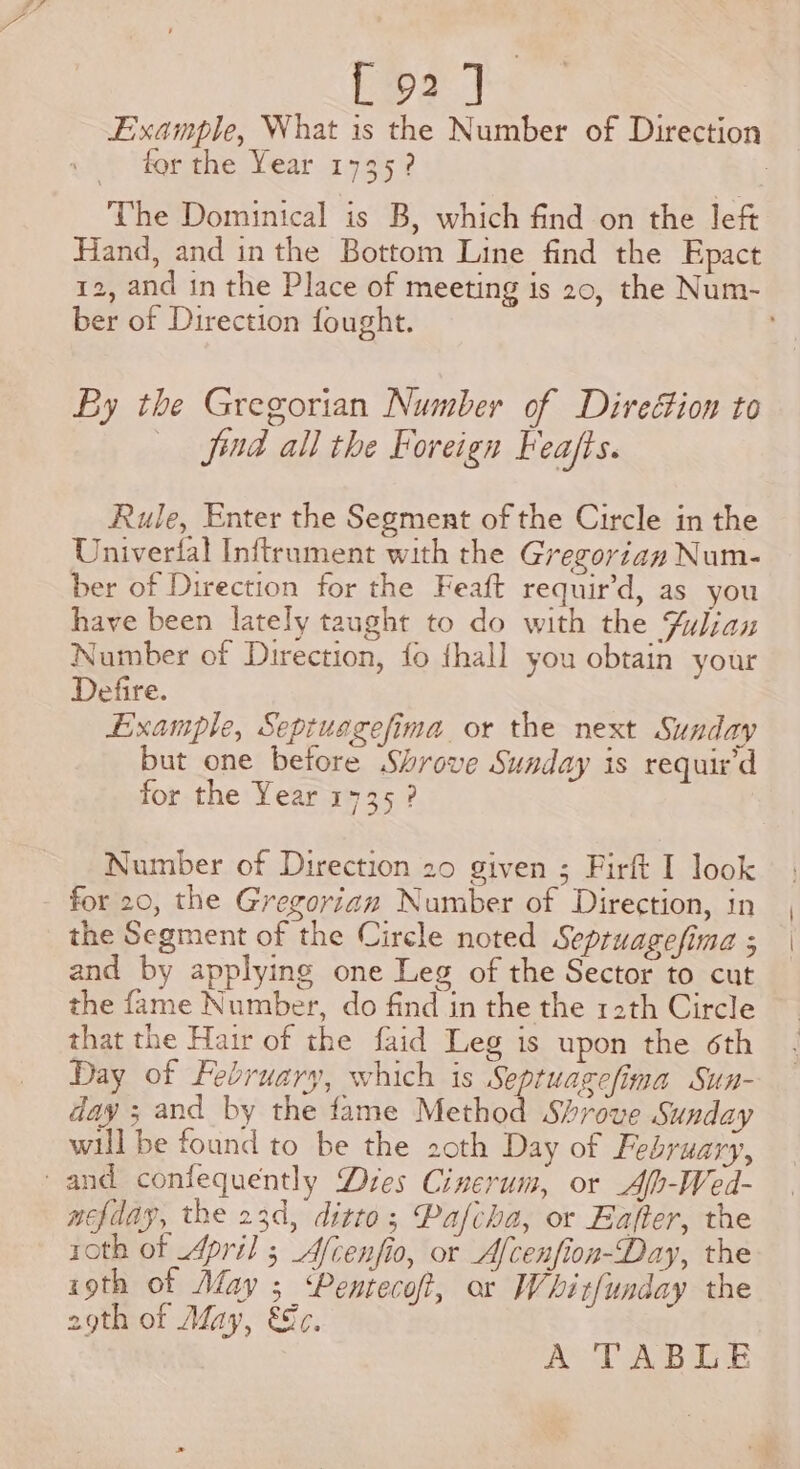 [92] Example, What is the Number of Direction for the Year 1735? 7 The Dominical is B, which find on the left Hand, and inthe Bottom Line find the Epact 12, and tn the Place of meeting is 20, the Num- ber of Direction fought. By the Gregorian Number of Direction to find all the Foreign Feafts. Rule, Enter the Segment of the Circle in the Univerfal Inftrument with the Gregorian Num- ber of Direction for the Feaft requir’d, as you have been lately taught to do with the Fulian Number of Direction, fo fhall you obtain your Defire. Example, Septuagefima or the next Sunday but one betore Shrove Sunday is requir'd for the Year 1735? Number of Direction 20 given ; Firft I look for 20, the Gregorian Number of Direction, in the Segment of the Circle noted Sepruagefima ; and by applying one Leg of the Sector to cut the fame Number, do find in the the 12th Circle that the Hair of the faid Leg is upon the 6th Day of February, which is Septuagefima Sun- day ; and by the fame Method Shrove Sunday will be found to be the 20th Day of February, -and confequently Dres Cinerum, or Ah-Wed- nefday, the 23d, ditto; Pafcha, or Eafter, the roth of April ; Afcenfio, or Afcenfion-Day, the igth of May ; Pentecoft, or Whitfunday the 29th of May, €&amp;c. A TABGSE