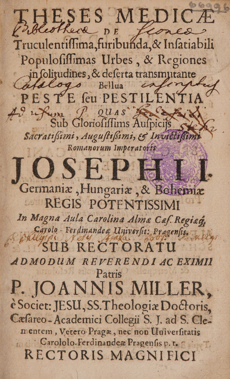 ABS? - Truculentiffi ma bs ida, &amp; Infaciabili | Populofiffimas Utbes , &amp; Regiones | ' -jnfolitudines, &amp; deferta Ee Bellua PE STE Je PESTIL bran am vengo Pel e Init iffi REGIS POTENTISSIMI- | In Ded Aula Carolina Alie Caf. Regied, ERAN ds y Lr niet £i Pr4 Pad SUB RECT RA Uu 97 . Patus P. JOANNIS MILLER, Cafareo- Academici Collegii S. J ad S. CI mentem , Veteró-Praga , nec non Uuiverfitatis edito. Ferdinandez Pragenfis p. t. * RECTORIS MAGNIFICI.