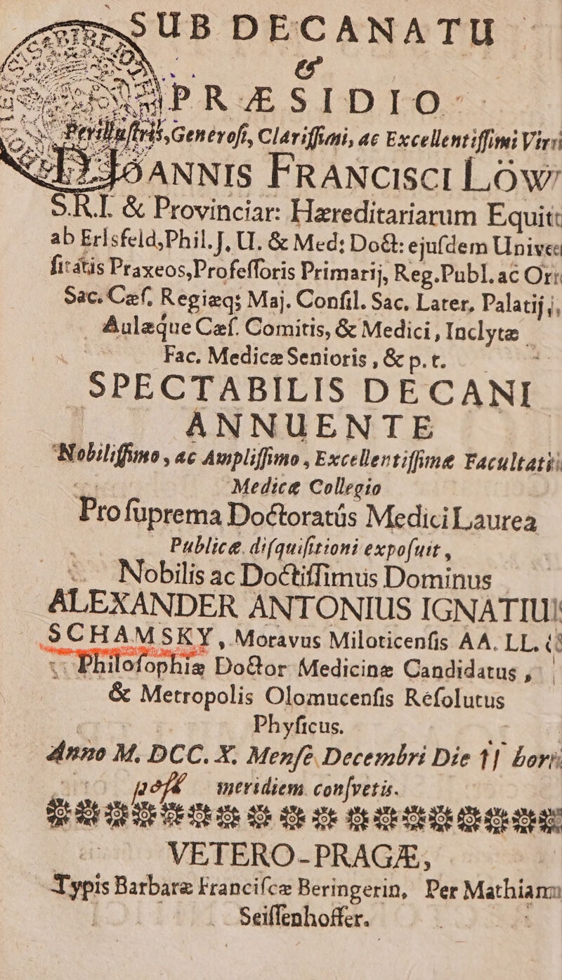 SSUB DECANATU jescENAPRZSIDIO-- de ; Sy X  . D $3.99 —04 EE uEHSS Generoft, Clariffuni, ac Excellentiffitui Vir: ANNIS FRANcIscI LOw: 5.R.I. &amp; Provinciar: Hareditariarum Equit: ab Erlsfeld;Phil. J, U. &amp; Med: Do&amp;: ejufdem Univea fit&amp;tis Praxeos;Profefforis Primarij, Reg.Publ. ac Or: Sac. Cerf, Regieq: Maj. Confil. Sac, Later, Palatij j, . Auleque Caf. Comitis, &amp; Medici , Inclyta j | Fac. Medice Senioris , &amp; p. t. : SPECTABILIS DECANI ANNUENTE Nobiliffuno , ac Awpliffimo , Exceller tffe Facultatii «e Medic&amp; Collegio Profüprema Doctoratüs Medici Laurea . Publice difquifitioni expofuit , ..-. Nobilisac Doctiffimus Dominus ALEXANDER ANTONIUS IGNATIU! .SCHAMSKY , Moravus Miloticenfis AA. LL. (! :- Philofophis Do&amp;or Medicine Candidatus , | &amp; Metropolis Olomucenfis Refolutus CI'Y À Phyficus. T 4inzo M. DCC. X. Menfeé Decembri Die 1| hori; (c0 qgeéf* meridiem con[veti. ^. VETERO-PRAGE, Typis Barbare Francifce Beringerin, Per Mathianz | ^... Seiffenhoffer.