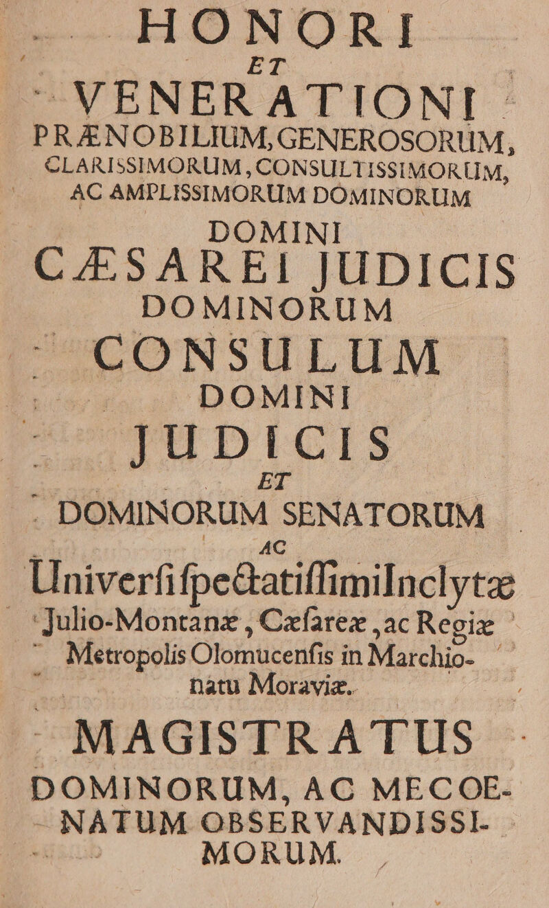HONORI 3 ET : VENERATIONI PRAENOBILIUM,GENEROSORUM, CLARISSIMORUM ; CONSULTISSIMORUM, AC AMPLISSIMORUM DOMINORUM DOMINI B LSAREI UDICIS DOMINORUM |. CONSULUM «o DOMINI. JUDICIS | : Lei ET | . DOMINORUM SENATORUM Univerfifpe&atiffimilnclytz . Julio-Montanz , Czfarez ,ac Regiz * Metropolis Olomucenfis in Marchio- ; natu Moravia. MAGISTR ATUS DOMINORUM, AC MECOE- - NATUM OBSERVANDISSI. - bus MORUM .