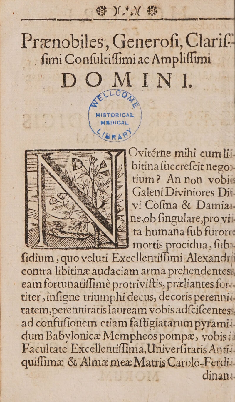 gy s Pranobiles, Generofi, Clarif: - fimi Con(ültiffimi ac Ampliffimi pO NEN | Ovitérne mihi cuml; | bitinafuccrefcit nego» | tium? An non vobi: | Galeni Diviniores Di: vi Cofrna &amp; Damia:- ne;ob fingulare;pro vii. 2s EE VES ta humana fub furore : mortis procidua , füb». ev $ quo un id Exccllen tiffimi Alexandr! contra libitinz audaciam arma prehendentes;, | eamfortunatiffimé protriviftis, przliantes for-- titer infigne triumphi decus, decoris perennis: tatem,perennitatis lauream vobis ad(cifcentes:. ad confufionem etiam faftigiatarum pyrami.. dum Babylonice Mempheos pompz; vobis ;: Facultate Excellentiffima,Univerfitatis Anti. quiffimz &amp; Almx ipiam im Car dr ics MPIEL [a