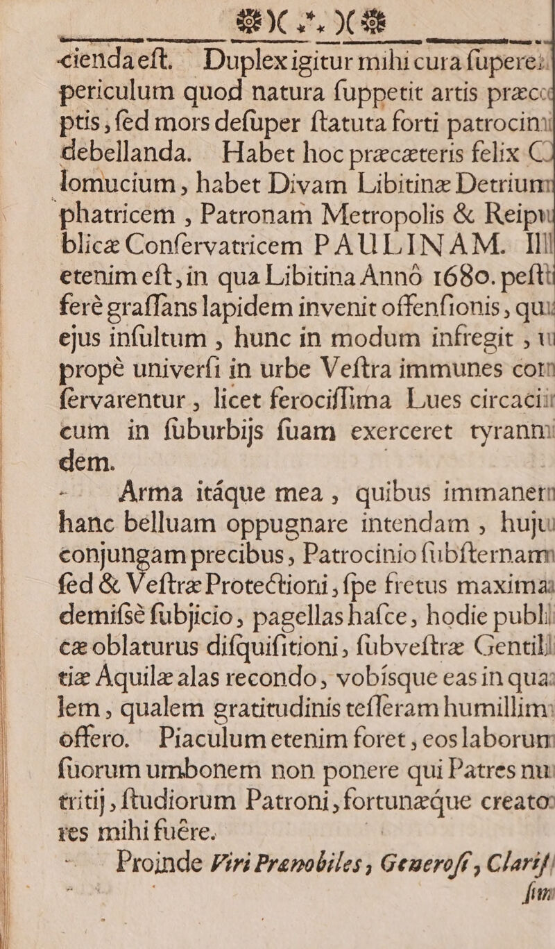 SOC OC Hn NM SSUONEE 3o BEEN: ciendaeft. Duplexigitur mihicura füpere:: periculum quod natura fuppetit artis praece ptis; (ed mors defüper ftatuta forti patrocim debellanda. Habet hoc pracateris felix C lomucium, habet Divam Libitinz Detriu phatricem , Patronam Metropolis &amp; Reipi blice Confervatricem PAULINAM. Ili etenim eft; in qua Libitina Ànnó 1680. pefti feré gr affans lapidem invenit offenfionis , qui ejus infultum , hunc in modum infregit ; wi propé univerfi in urbe Veftra immunes corii fervarentur , licet ferociffima Lues circaciii cum in füburbijs fuam exerceret tyranm dem. -- Arma itáque mea , quibus immanet hanc belluam oppugnare intendam , huju conjungam precibus , Patrocinio fübfternanm fed &amp; Veftra Protectioni ,(pe fretus maxima: demise fubjicio ; pagellas hace, hodie publi €&amp; oblaturus difquifitioni , fubveftrz Gentili tiz Aquilz alas recondo, vobisque easin qua: lem , qualem gratitudinis tefleram humillim: offero. Piaculumetenim foret , eoslaborum fuorum umbonem non ponere qui Patres nu: triti], ftudiorum EXLOS JErmaune creato: ies mihi fuere. . Proinde Viri Prapobiles , Geueroff , Clartf; Jun