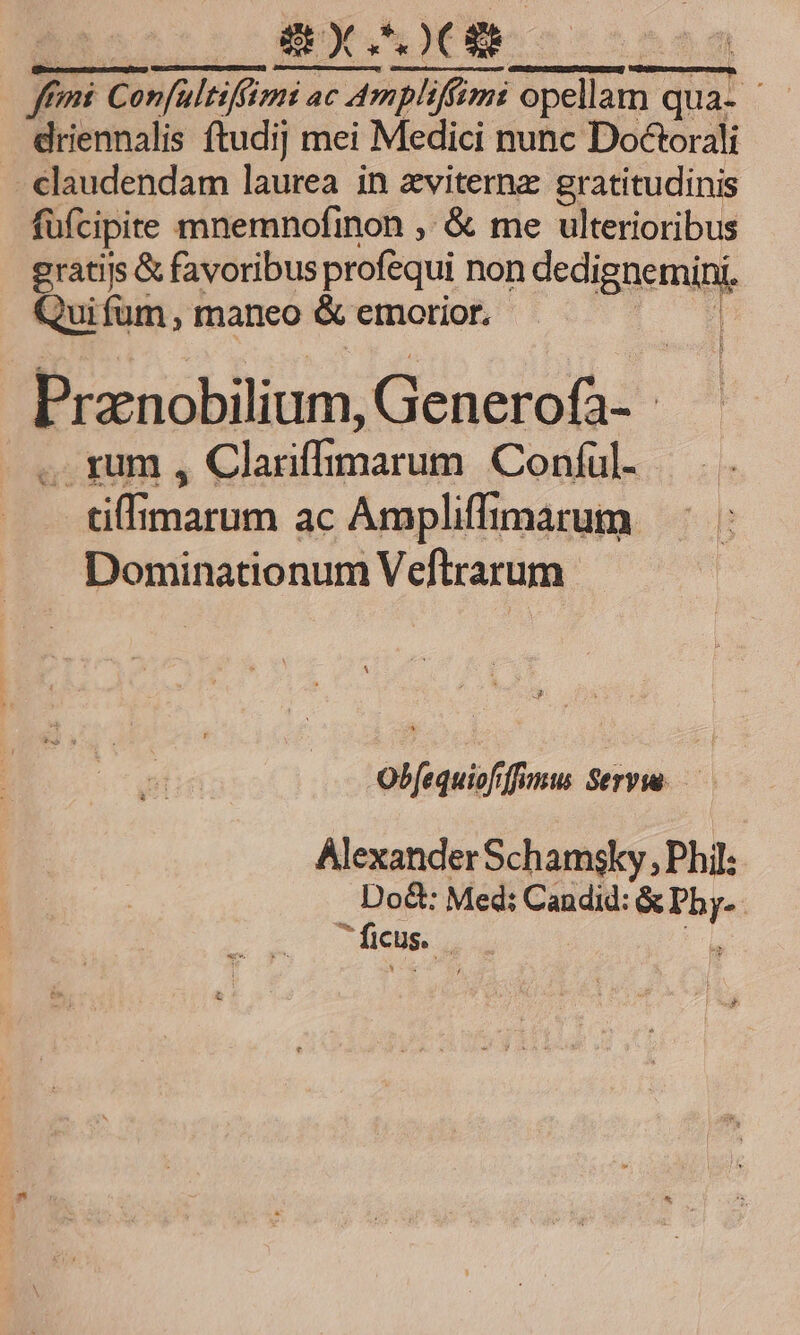 0OBXSOCGS ! p, 71 femi Confultifümi ac ni ac Ampliffimi opellat opellam qua- - . driennalis ftudij mei Medici nunc Doctorali - claudendam laurea in zviternz gratitudinis füfcipite mnemnofinon , &amp; me ulterioribus eratijs &amp; favoribus profequi non dediggemipl, Quifum, maneo &amp; erorior. Pranobilium, Genero&amp;: - a ..rum , Clariffimarum Coníul- tiffimarum ac Ampliffimarum. Dominationum Veftrarum Jj Obfequiofrffumus Serv. — Alexander Schamsky , Phil: Do&amp;: Med: Candid: ndis ficus. |