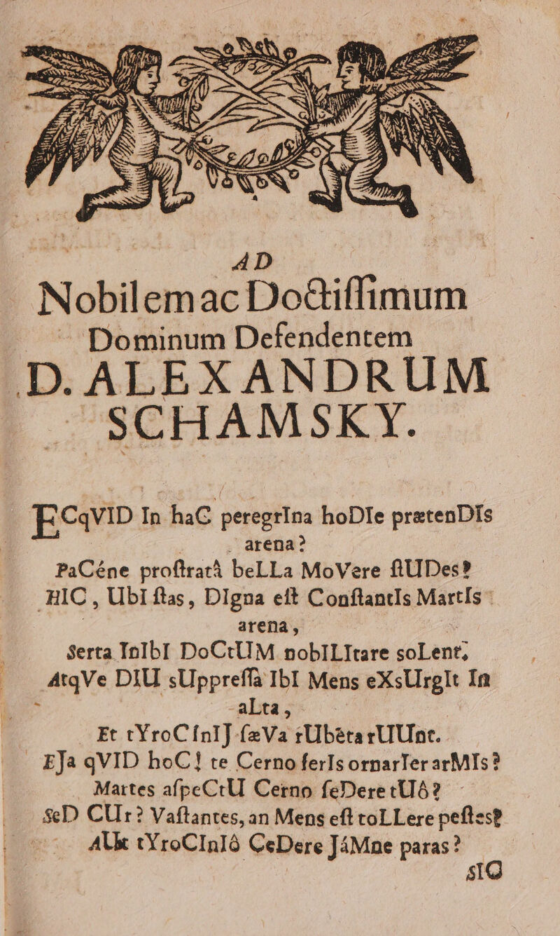 Nobilem Pic ENT MR . ^ Dominum Defendentem D.ALEXANDRUM. E. SCHAM SKY. Ecavip In haC peregrIna hoDIe pretenDIs : ! . arena? PaCéne profltratà beLLa MoVere fiUDes? HIC , Ubi flas, DIgna eft ConflantIs MartlIs arena, - Serta IocIbI DoCtUM noblILItare soLent; AtqVe DIU sUppreffà IbI Mens eXsUrglt In  -aLta, Et tYroCínI] fzVa tUb&amp;tarUUnt. . EJa qVID hoC! te Cerno ferIs ornarTer arMIs? Mattes afpeCtUl Cerno feDeretlI6? -..SeD CUr? Vaflantes, an Mens eft toLLere pefles? | Al tYroCInIó CeDere JÁMne paras? j sIQ