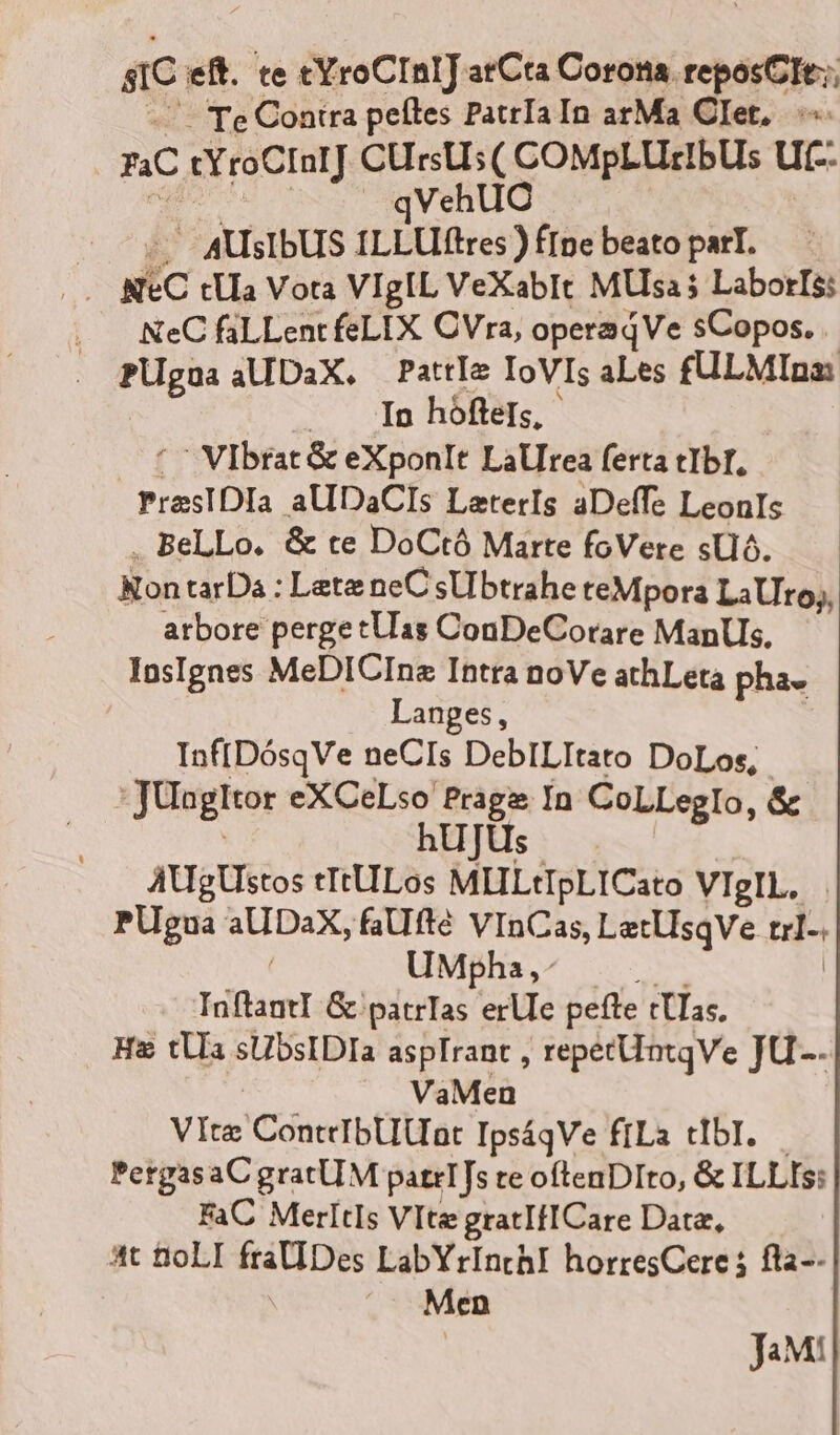 SIC eft. te cYroCInIJ arCta Corona. reposCIt:;; 4 — Te Contra peítes PatrIaIn arMa CIet,..-«- 4C tYroCInrJ CUrsUs( COMPpLULEIBUS Uf-. V de | qVehUC ^ AUSIDUS ILLUlftres ) fIpe beato parT. . NC tUa Vota VigIL VeXabIt MUsa$ Laborls: NeC faLLent feLIX CVra, operaqVe sCopos. PUgnaaUDaX, PattIe IoVIs aLes £ULMIna: | | In hófteIs, | '^ Vibrat &amp; eXponlt Lallrea ferta tIbI, PresIDIa aUDaCIs LeterIs aDeffe LeonIs . BeLLo. &amp; te DoCtó Marte foVere sUó. NontarDa : Lete neCsUbtrahe teMpora LaUro;, arbore perge tUlas ConDeCorare ManUs. IasIgnes MeDICIna Intra noVe athLeta pha. Langes, Inf[DósqVe neCIs DebILItato DoLos, :JUugltor eXCeLso Prage In CoLLeglIo, &amp; | hUJUs AUgUstos tItULos MHLtIpLICato VIgIL, PUgua aUDaX, faUfté VInCas, LatlIsqve trl-. UMjha,^ |. ..— | Inftantl G patrTas erUe pefte tUTas, Ha tUa sUbsIDIa aspIrant , repetüntqVe JU-- VaMen VIte ConteIbUat IpsáqVe ffLa tIbI.— PergasaCgratUM patrT[s te ofteaDIto, &amp; ILLIS: FaC MerltIs VIte gratIfICare Datz, at fioLI fraUDes LabYrInthI horresCere ; fla-- |» Men JaM!