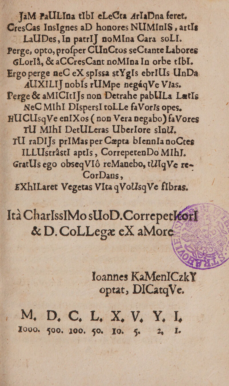 JiM PaULIna tIbI eLeCta ArTaDna feret, CresCas InsIgnes aD honores NUMIRIS , attTs .LaUBes,In patrI] noMIna Cara soLI. GLorI4, &amp; aCCresCant noMIna In orbe tíbI. AUXILIJ nobís rUMpe negáqVe V las. Perge &amp; aMICItIJs non Detrahe pabUlLa LatIs NeC MIhI DlspersI toLLe faVorls opes, : HU CUsqVe enIXos ( non Vera negabo) faVores TU MIhI DetULeras Uberlore sInU. TU. raDIJs prIMas per Capta blIennIa noCtes ILLUsttástI aptIs , CorrepetenDo MIhJ. Í CorDans, | EXhlILaret Vegetas VItaqVolsqVe fIbras. &amp; D. CoLLegz eX aMore | E loannes KaMenlCzkY optat; DICatqVe. MOoDCOC L.X, V, X.