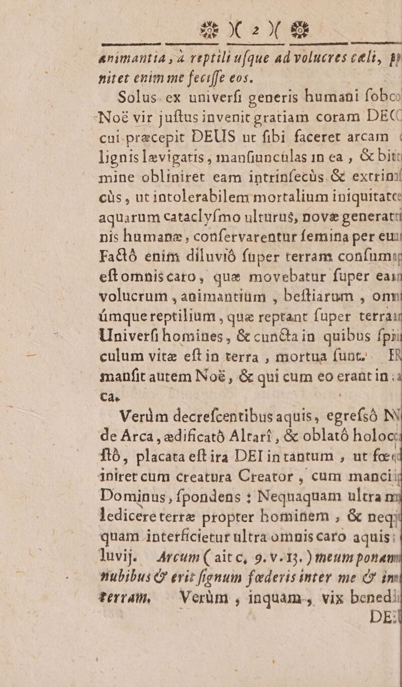 [scs Mu Rr ST PELT TOL DET animantia , à reptili ufque 4d volucres celi, p nitet enim me feciffe eos. Solus.ex univerfi generis humani fobc: cui.pracepit DEUS ut fibi faceret arcam | ljgnis levigatis , manfiuncülas 1n ea , &amp; bitt mine obliniret eam intrinfecüs. &amp; excriní cüs , uc intolerabilem mortalium i iniquitate: aquarum cataclyímo ulturus, nove generati nis humana; confervarentur femina per eui FaQ enit diluvió fuper terram confumiy eftomniscaro, que movebatur fuper eain volucrum , animantitim , beftiarum , onmi ümque reptilihm , que reptant fuper tétrdd Univerfi homines, &amp; cunGain quibus fpi culum vite eftin terra , mortua funt; I manfit autem Noé , &amp; qui cum eo erant in ; Ca. : | Veràüm decrefcentibus aquis, prr N de Árca , edificató Altarí , &amp; oblató holoc; nó, vlücstà eftira DEIintantum , ut fce iniret cum creatura Creator , cum mancii Dominus, fpondens : Neqnaquam ultra ledicereterrae propter hominem , &amp; neqi quam interficietur ultra omnis caro aquis; nubibus &amp; erit fignum faderis inter me C im terram, — Verüm , inquam, vix benedi | DE: