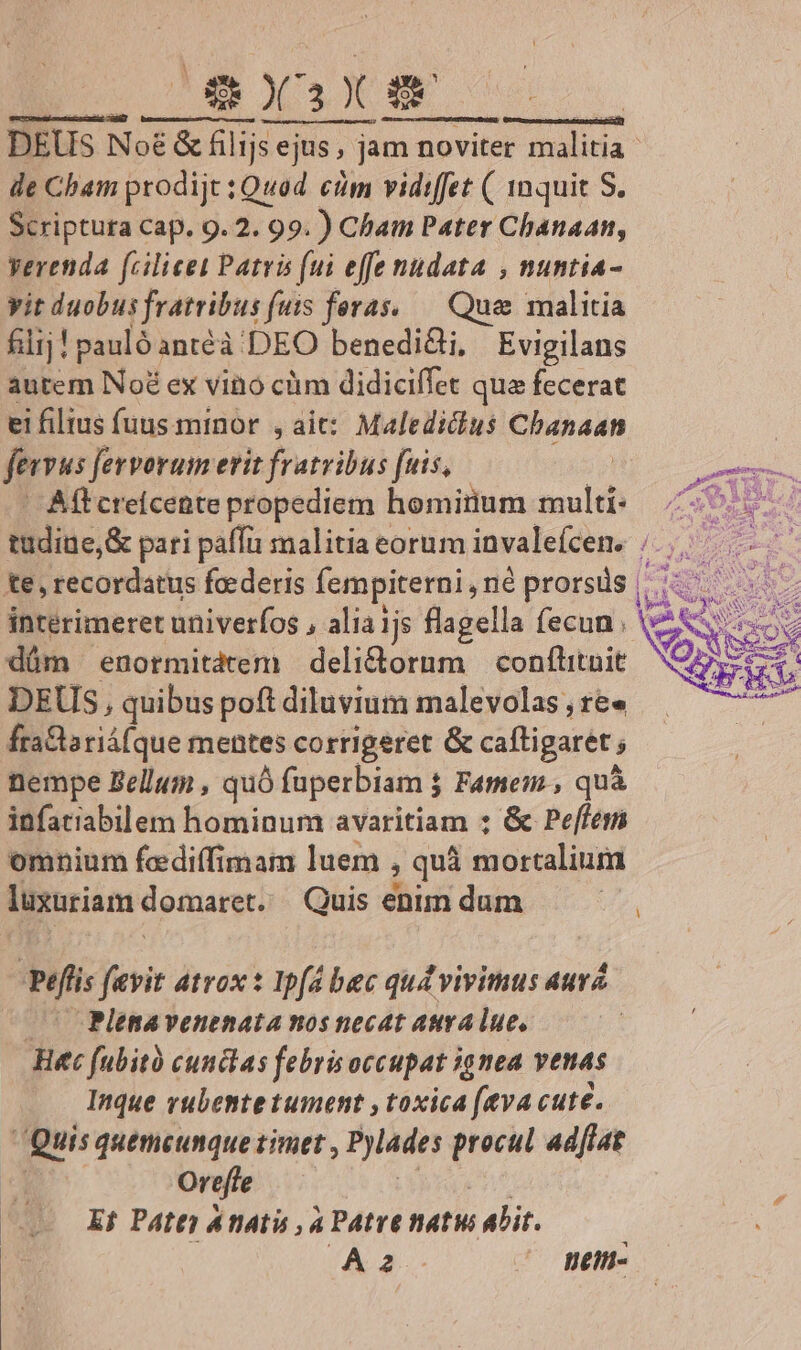 OmBX.X mE | | DEUS Noé &amp; € &amp; filijs ejus , ja ejus, jam noviter malitia | de Cham prodijt ; Quod cim vidiffet ( 1nquit S. Scriptura Cap. 9.2. 99. ) Cham Pater Chanaan, verenda fcilicet Patris (ui effe nudata , nuntia- yit duobus fratribus fuis feras, — Que malitia filij! pauló antéà DEO benedi&amp;i, Evigilans autem Noé ex vino cüm didiciffet qua fecerat ei filtus fuus minor , aic: Maledicus Chanaan fervus fervorum erit fratribus [uis, | Aff creicente propediem hominium multi: 7^ tudine, &amp; pari paffi malitia eorum invalefcen. /.,.— te , recordatus fcederis fempiterni, néprorsds | interimeret univerfos , alia 1js flagella fecun ; dám enormitatem deli&amp;orum conftituit DEUS, quibus poft diluvium malevolas , re» fra&amp;lariáfque mentes corrigeret &amp; caftigaret , nempe Bellum , quó faperbiam j j Famenm., quà infatiabilem hominum avaritiam ; &amp; Peffem omnium fcediffimam luem , quà sinstalinnd lusuriam domaret. Quis enim dum | Peflis fevit atrox: Ipfa bac qudvivitus aura (— Plenavenenata nos necat auralue, Hec fubit cunctas febris occupat ignea venas Inque rubente tument , toxica (eva cute. Quis quemcumque zimet , Pylades procul ad[lat Oreffe Ef Pate) AnAti , 4 Patre natu alit. ; Aaá- ^ daen-