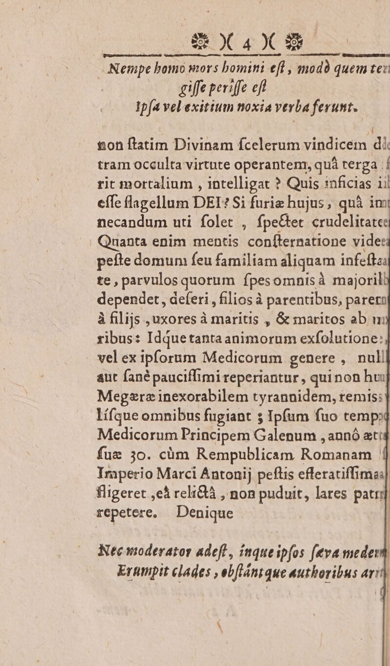Nempe homo mors bomini ef , modà quem tex giffe periffe eft Ip[a vel exitium noxia verba ferunt. ! ton ftatim Divinam fcelerum vindicem di tram occulta virtute operantenr, quá terga .Í rit mortalium , intelligat ? Quis 1nficias 1i! effe lagellum DEI? Si furiz hujus, quà imi necandum uti folet , fpe&et crudelitate | Quanta enim mentis confternatione vide: pefte domum feu familiam aliquam infeffzi te, parvulos quorum fpesomnisà majoril dependet, deferi , filios à parentibus, pareto à filijs , uxores à CE , & maritos ab m ribus: Idquetanta animorum exfolutione: . vel ex ipforum Medicorum genere , null aut fané pauciffimi reperiantur , quinon hui Meg2ra inexorabilem tyrannidem, remis: lífque omnibus fugiant 5 Ipfum fuo temp» Medicorum Principem Galenum , annó ati4 fue 3o. cüm Rempublicam Romanam | Imperio Marci Antonij peftis efferatiffimai| fligeret ,e* relidà , non puduit, lares patrr | repetere. Denique | |
