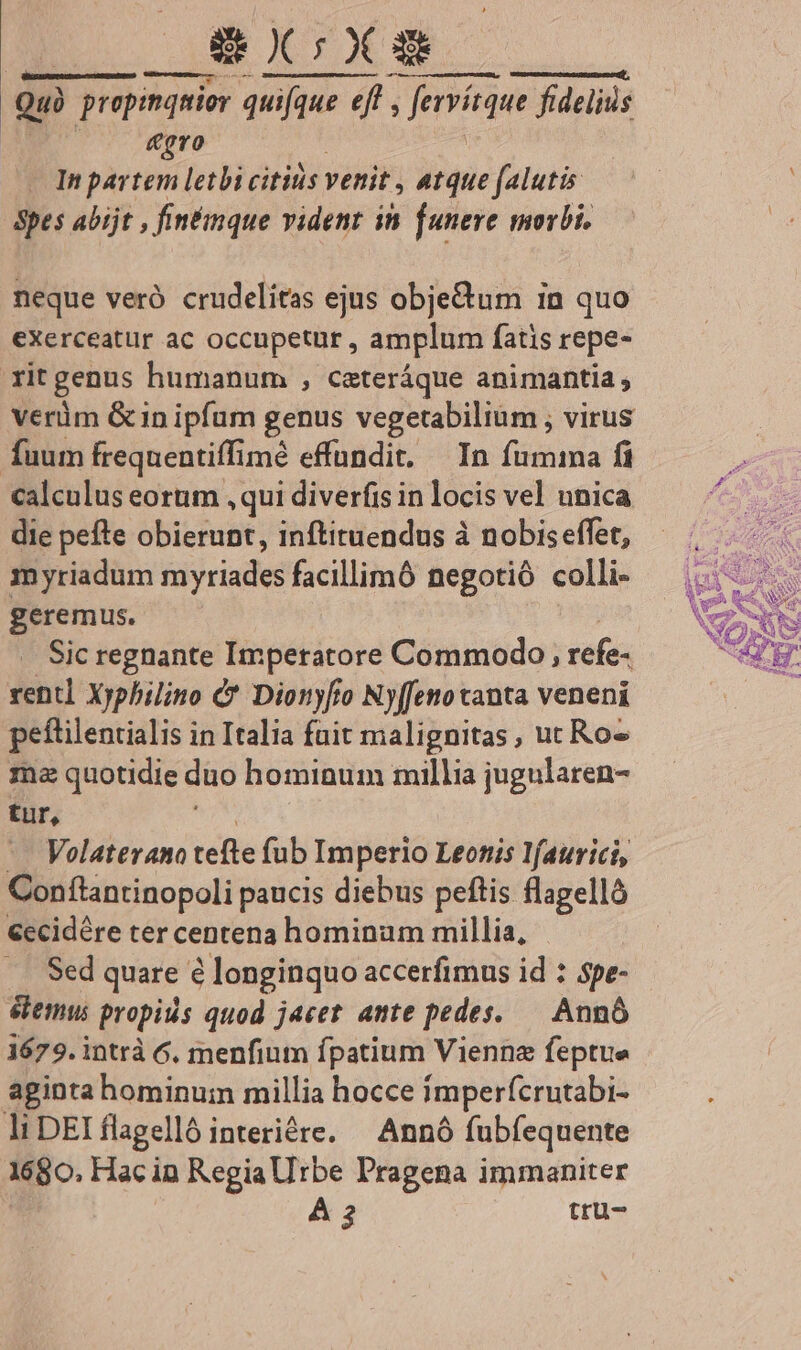 AE à Quà propinquior quifque uifque eff , Jervieque fidelius gro In partem letbi citius venit » Atque falutis Spes abijt , fintinque vident in. [uneve morbi. neque veró crudelitas ejus obje&amp;tum in quo exerceatur ac occupetur , amplum fatis repe- rit genus humanum , cateráque animantia; verüm Gin ipfum genus vegetabilium ; virus fuum freqnentiffimé effundit. — In fumma fi calculus eorum ,qui diverfis in locis vel unica die pefte obierunt, inftituendus à nobiseffet, myriadum lij jriades facillimó negotió colli- geremus. Sic regnante Imperatore Commodo, refe- rent] Xyphilino C* Dionyfo Nyffenotanta veneni peftilentialis in Italia fuit malignitas , ut Ros ma quotidie duo hominum millia jugularen- tur, Volaterano tefte fub Im perio Leonis l/aurici, Conflantinopoli paucis diebus peftis flagellà €ccidére ter centena hominum millia, Sed quare 6 longinquo accerfimus id : spe- eemu propiiis quod jacet ante pedes. — Annó 1679. intrà 6. menfium fpatium Vienne feptue aginta hominum millia hocce imperfcrutabi- li DEI flagelló interiére. — Annó fubfequente 1680. Hac in Regiallrbe Pragena immaniter À 3 tru-