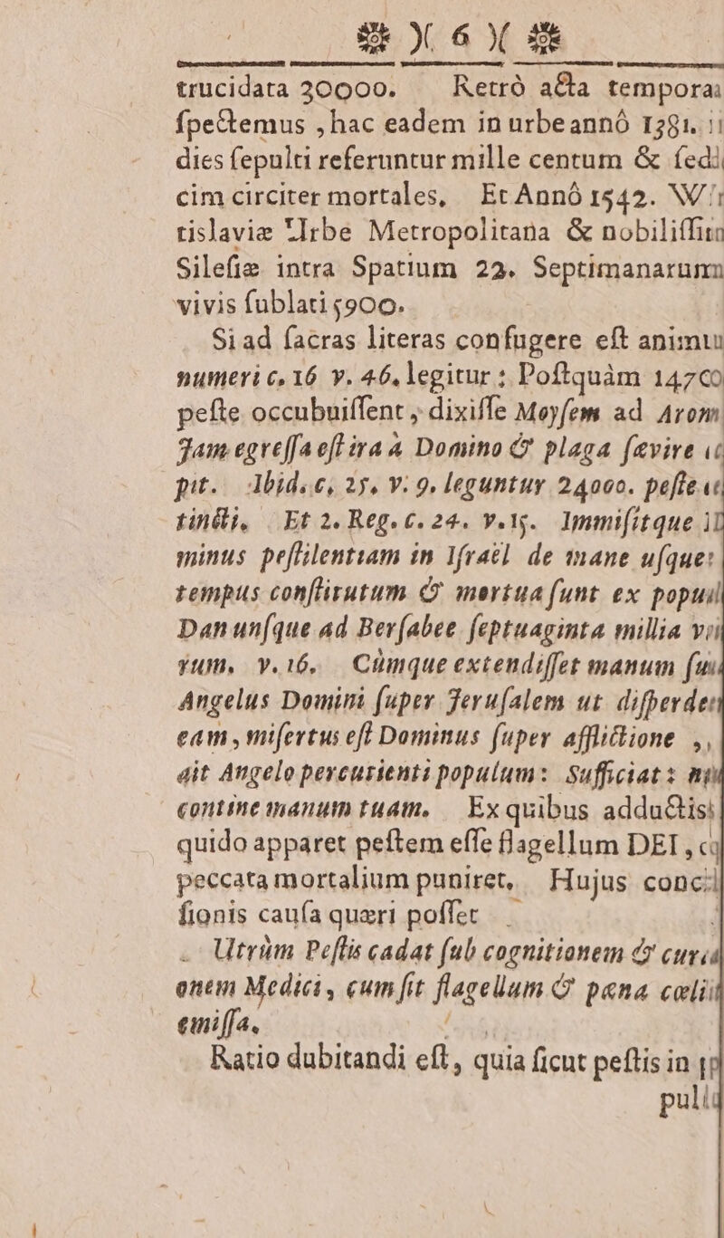 trucidata 30000. —— Retró a&amp;a tempora: fpeGtemus ,hac eadem in urbeannó 1281. :: dies fepulti referuntur mille centum &amp; (edi cim circiter mortales, Ec Annó 1542. NX tislavie Irbe Metropolitana &amp; nobiliTita Silefie intra Spatium 22. Septimanarunn vivis fublati $900. Si ad facras literas confugere eft animu numeri c, 16 Y. 46, legitur : Poftquàm 14709 pefte occubuiffent , dixiffe Moyfem ad. Arom Jam egreffaefl ira 4 Domino C plaga favire u« pit. dbidoe, 25. Y: 9. leguntur 24000. peffe.ut tini, Et 2. Reg.c. 24. v.v. Immifitque i minus pe[flilentiam in lfrael de mane ufque: rempus conflirutum Cv mertua funt. ex popuil Dan un(que ad Ber(abee feptuaginta millia vii yum, v.i6, Ctnque extendiffet manum (un Angelus Domini (uper Jeru(alem ut. difperde: eam ,mifertus eff Dominus fuper afflictione. ,, dit Angelo percurienti populum: Sufficiats mi contme nanum tu4tt,— Exquibus adda&amp;tisi quido apparet peftem effe flagellum DEI , ci peccata mortalium puniret, | Hujus Dei fionis caufa queri poffet Utrum Pelis cadat (ub cognitionem c cuv, onem Medici , cum fit flegeüum Q pana celi einiffa. Ratio dubitandi eft, quia ficut peftis in | puli Mraasrtatiu ram cem