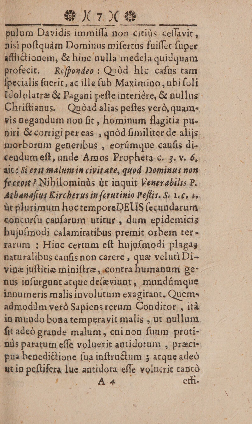 à exlx palum Davidis immiffa r non citiüs ceffavit, nisi poftquàm Dominus mifertus fuiffet fuper afflictionem, &amp; hinc nulla medela quidquam profecit. — Refpondeo : Quod. hic cafus tam Ípecialis fuerit, ac ille füb Maximino , ubi foli Idololatre &amp; Pagani pefle interiére, &amp; nullus Chrifianus. Quóadalias peítes veró, quam» vis Dpegandum non fit , hominum flagitia pu- niri G corrigi pereas , quód fimiliter de alijs. morborum generibus , eorümque caufis di- «endum eft, unde Amos Propheta c. 3. v. 6, ait: S erit malumiin civitate, quod Dominus non fectoit ? Nibilominüs it inquit Venerabilis P. Atbanajius Kircherus in ferutinio Peflis. S 1.€« 4». àt plurimum hoc temporeDEUS fecundarum concuríu canfarum utitur., dum epidemicis Bujuintodi calamiraubus premit osbem ter» xarüm ; Hinc certum eft hujufmodi plagas Ibcirslibus caufis non carere , que veluti Di- vine juftitie miniftre contra humanum ge: nus infurgunt atque deteviunt , mundámque innumeris malis involutum exagitant, Quem - admodüm veró Sapiens rerum Conditor , ità in mundo bona temperavit malis , ut nullum fit adeo grande malum , cui non fuum proti- . Diis paratum effe voluerit antidotum , praci- pua benedi&amp;lione fua inftru&amp;um 5 atque adeó utin pefüfera lue antidota effe valuerit tantó (uo cse eth