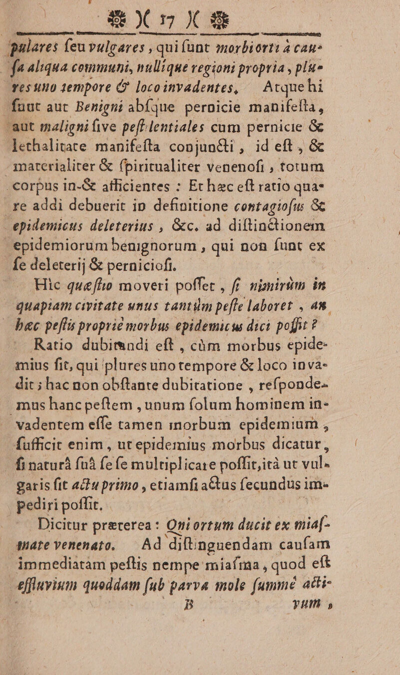 galares feu vulgares , qui s, qui fant morbiorti à cau | f Aliqua coununi, nullique regioni propria , plu» res uno tempore C locoinvadentes, — Atquehi fuut aut Benigni abfque pernicie manifefta, aut maligni ive pefPlentiales cum pernicie &amp; lethalitate manifefta conjuncti , id eft , &amp; - materialiter &amp; (piritualiter venenofi , totum .€orpus in-&amp; afficientes : Echec eft ratio qua- . re addi debuerit ip definitione contagiofu: Gc epidemicus deleterius , &amp;c. ad diltinctionem 'pidemiorum benignorum , qui non funt ex fe deleterij &amp; perniciofi. ^. Hic quefhio moveri poffet , f nipsirüm in quapiam civitate unus tantim peffe laboret , 4m. bac peflis proprie morbus epidemicu dici poffit ? Ratio dubimndi eft , càm morbus epide- mius fit, qui plures uno tempore &amp; loco inva- dit ; hac non obftante dubitatione , refponde- mus hancpeftem , unum folum hominem in- vadentem effe tamen inorbum epidemium , fufficit enim , ut epidemius morbus dicatur, - finaturá fà (e fe multiplicare poffit,ità ut vill. garis fit «dw primo , etiamfi a&amp;tus fecundus im- pediri poffit, | Dicitur preterea: Qni ortum ducit ex miaf- mate venenata, — Ad diftingnendam caufam immediatam peflis nempe miafra, quod eft effivium quoddam fub parva mole (ummé aiti- ; B yum s OPüyseieae-oocuonsquadfem eaeENUeUIene aciem