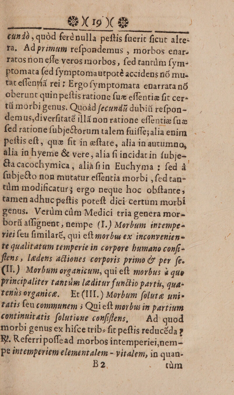 €154ó , quód feré nulla peftis fuerit ficut alte- ra, Adprimum refpondemus , morbos enar. ratos non effe veros morbos, fed tantiim fym- Eon fymptomautpoté accidens nó mu. tat effenría rei : Ergo fymptomata enarrata nó oberunt quinpettis ratione fux effentia fit cer* tü morbi genus. Quoàd fecunda dubii refpon-. demus,diverfitate illi non ratione effentia fuc fed ratione fubje&orum talem fuiffe;alia enim. - - peftis eft, qua fit in eflate, alia in autumno, alia in hyemie & vete , alia fi incidat in fubje-. Ga cacochymica , alihfiin Euchyma : fed à. fubje&o non mutatur effentia morbi ,fed tan- tm modificatur ; ergo neque hoc obflante; tamen adhuc peflis poteft dici certum morbi genus. Verüm cüm Medici tria genera mor- boríi affignent, nempe (I.) Merbtum intempe- riti feu fimilar, qui eftmorbw ex inconvenien- te qualitatum temperie in corpore bumano confi - flens, ludens actiones corporis primo &* per fe. (IL) Morbum organicum, qui eft morbus a que principaliter tantim leditur funclio partis, qua- tenüsorganicg. — Ec (TL. Morbum folutg uni» tatis eu communem 5 Qui eft morbu in partium continuitatis folutione confiflens, — Ad quod morbi genus ex hifce trib; fit peflis reducéda EJ. Referripoffead morbos intemperieij)nem-- pe intemperviem elementalem - vitalem, in quan- B2. . tüm