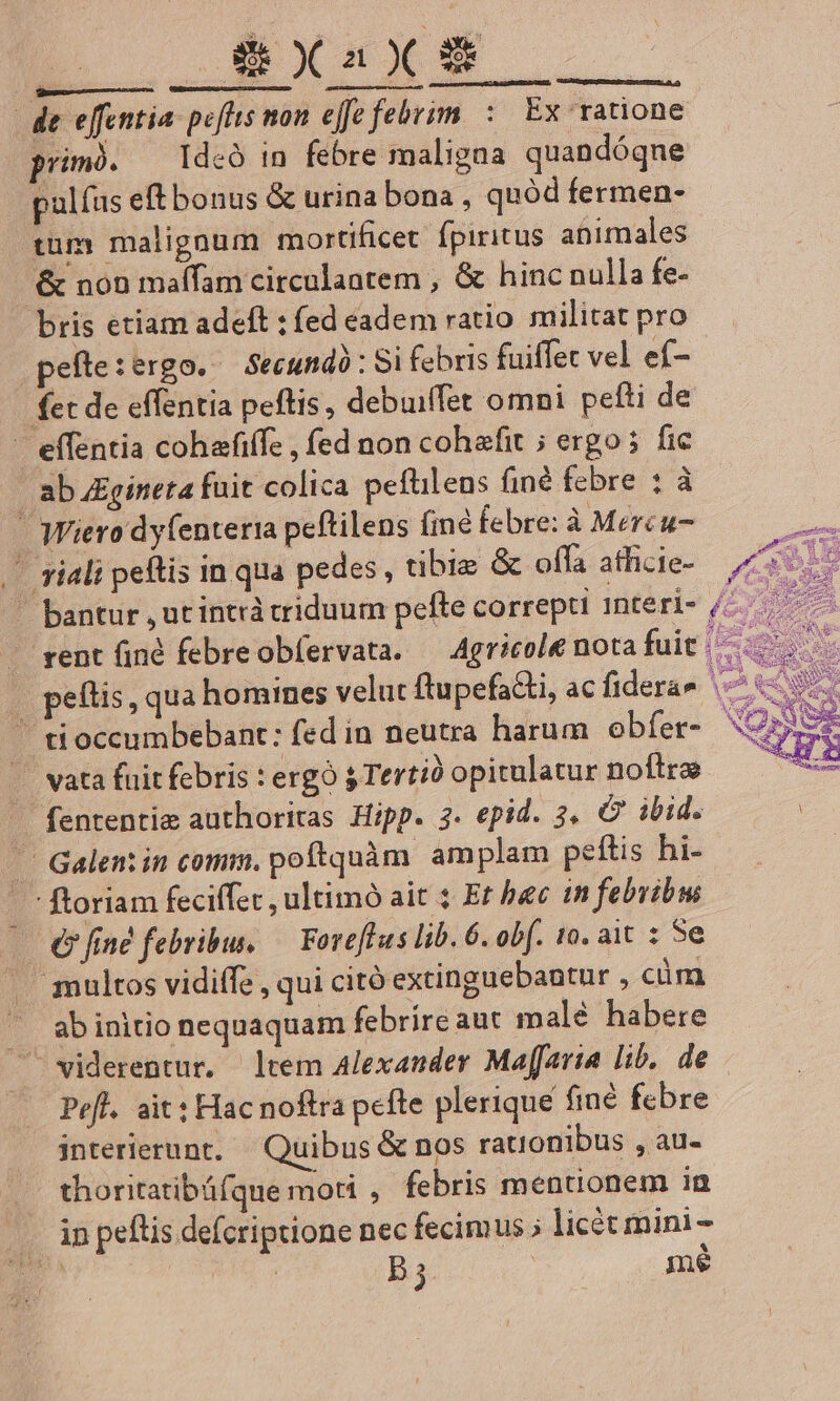 de effentia: peftts mon effe febri: Ex ratione primó. — Ideó in febre maligaa quandóqne | pulfus eftbonus &amp; urina bona, quód fermen- tum malignum mortificet fpiritus animales &amp; non maífam circualantem , &amp; hinc nulla fe- bris etiam adeft ; fed eadem ratio militat pro .pefte:ergo. —Secundà : Si febris fuiffet vel ef- fet de effentia peftis , debuiffet omni pefti de - effentia cohafiffz , fed non cohafit ; ergo; fic | abu£gineta fuit colica pefüileus finé febre : à - Wiero dy(enteria peftilens fine febre: à Mercu- - vial peftis in qua pedes , tibie &amp; offa atlicie-  bantur , ut intrà triduum pefte correpti 1nteri- rent find febreobíervata. — Agricole nota fuit - peftis, qua homines velut ftupefacti, ac fiderae ^. ' tioccumbebant: fed in neutra harum obfer-. 5 . vata fuit febris ergo sTertió opitulatur noftre — fententie authoritas Hipp. 3. epid. 3. C ibid. . Galen in comis, poftqnàm. amplam pettis hi- . ftoriam feciffe , ultimo ait 1 Er bec in febvibw € fine febribus, — Foreflus lib. 6. ob[. 10. ait : 5e . multos vidiffe , qui citó extinguebautur , cim ab initio nequaquam febrire aut malé habere viderentur. ltem Alexander Maffaria lib, de Pefl. ait: Hac noftra pefte plerique finé febre interierunt. Quibus &amp; nos rationibus , au- thoritatibáfque moti , febris mentionem ia in petis defcriptione nec fecimus ; licét mini - E. | B5 | me