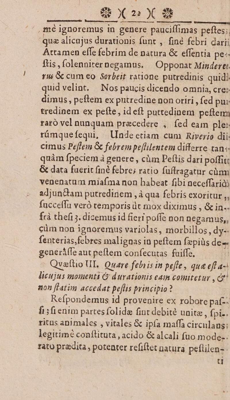 Gunsten ee e cit ——Ü: mé ignoremus in genere pauciflimas pefles;, quz alicujus durationis funt ,. finé febri darii Attamen effe febrim de natura &amp; effentia pe: ftis ,folennirernegamus. | Opponat Minderet. rui &amp; cum eo Serbeit ratione putredinis quidi. quid velint. Nos paucis dicendo omnia, cre: dimus, peftem ex putredine non oriri , fed pu: tredinem ex pefte, id eft puttedinem peften raró vel nunquam praecedere ,. fed eam ple: rümquefequi, Inde etiam cum Rivero dii: cimus Peffem G febrem pe[lilentem differre tan«- quàm fpeciem à genere , clim Peftis dari poffit: &amp; data fuerit (in febre; ratio fuffragatur cünm venenatum miaíma non habeat fibi neceffarid adjun&amp;am putredinem ,à qua febris exoritur ,, fucceffü veró temporis dt mox diximus , &amp; in.. frà thefi ;. dicemus id fieri poffe non negamus,, cüm non ignoremus variolas, morbillos , dy-- fenterias,febres malignas in peftem fzpiüs de-- generá(fe aut peflem confecutas. fuiffe, | Qvaftio UL. Quare febiis in peffe, qua eff a-: licujus mouent ' durationis eam comitetur , cf non [latim accedat peflis principio? | Refpondemus id provenire ex robore paf-- lis fienim partesfolide fint debite unite , fpi-. ritus animales , vitales &amp; ipía maffa circulans: legitimé conílituta , acido &amp; alca]i fuo mode-. rato pradita , potenter refiftet natura peflilen- | ti