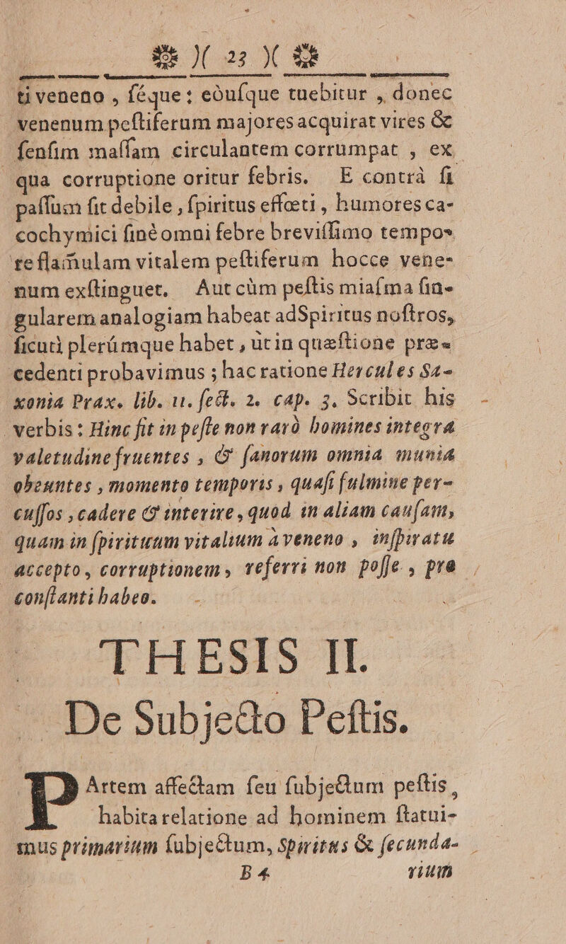 ER )( 2: )( &amp;8 ti veneno , féque : eóufque tuebitur ,, donec venenum pefliferum majoresacquirat vires &amp; fenfim maffam. circulantem corrumpat , ex qua corruptione oritur febris. — E contrà fi paffum fit debile , fpiritus effeeti , humores ca- cochynici finéomni febre breviffimo tempos fe fla ulam vitalem peftiferum hocce vene- numexílinguet, Autcüm peftis miaíma fin- gularem analogiam habeat adSpiritus noftros, ficud plerámque habet , utin queftione prz« cedenti probavimus ; hac ratione Hercules $2- xonia Prax. lib. wu. fec. 2. cap. 3. Scribit his verbis : Hinc fit in pefle non rarà bomines integra valetudine fruentes , (anorum omnia munia obeuntes , momento temporis , quafi [ulmine per- eu[fos ,cadere (? interire , quod. in aliam cau(att, quam in (pirituum vitaluum Aveneno , infpiratu accepto, corruptionem veferri non. po[je. , pra £on[lantibabeo. |. - De Subje&amp;o Peftis. | Artem affe&amp;tam feu fubjetum peftis, habitarelatione ad hominem ftatui- 1nus primarii (ubje&amp;tum, spirits &amp; fecunda-. B 4 vitin ammnPUEAEA CUUNDUNDGDMED)