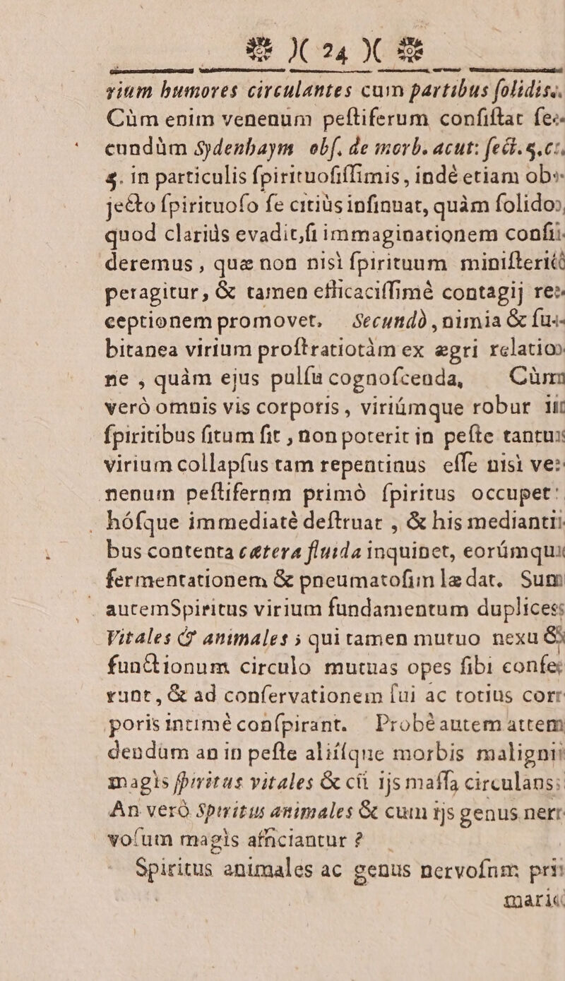 vium bumores circulantes cum partibus folidiss. Cüm enim venenum peftiferum confiftat fee cundüm Sjdenbaym obf. de morb. acut: fec. S.c:. $. in particulis fpirituofifimis, indé etiam Ub je&amp;o fpirituofo fe citiüs infinuat, quàm folido: quod clariüs evaditft immaginationem confi: deremus , qua non nisi fprrituum. minifterié peragitur, &amp; tamen efiicaciffimé contagij rez ceptionem promovet, — Secundà , nimia G íus- bitanea virium proftratiotàm ex egri relatio ne , quàm ejus pulfu cognofcenda, —— Cünm veró omnis vis corporis , viriümque robur 1ir fpiritibus fitum fit , non poterit in pefte tantus virium collapfus tam repentinus effe nisi ve: mnenum peflifernm primó ípiritus occupet: . hófque immediaté deftruac , &amp; his mediantri bus contenta c&amp;tera fluida inquinet, eorümqux fermentationem &amp; pneumatofimledat, Sum aucemSpiritus virium fundamentum duplices: Vitales ? animales ; quitamen mutuo nexu &amp; functionum. circulo mutuas opes fibi confe runt, G&amp; ad confervationem [ui ac totius corr porisintimé conípirant. Probéautem attem dendüm an in pefle aliique morbis maligni magls fpiritus vitales &amp; cii 1js maffa circulans; An veró Spmritus animales &amp; cum tjs genus nerr voíum magis afnciantur? — Spiritus. animales ac genus nervofnm prr gari Ceo unu) VURDEGEDA nas I2dADL AMAA