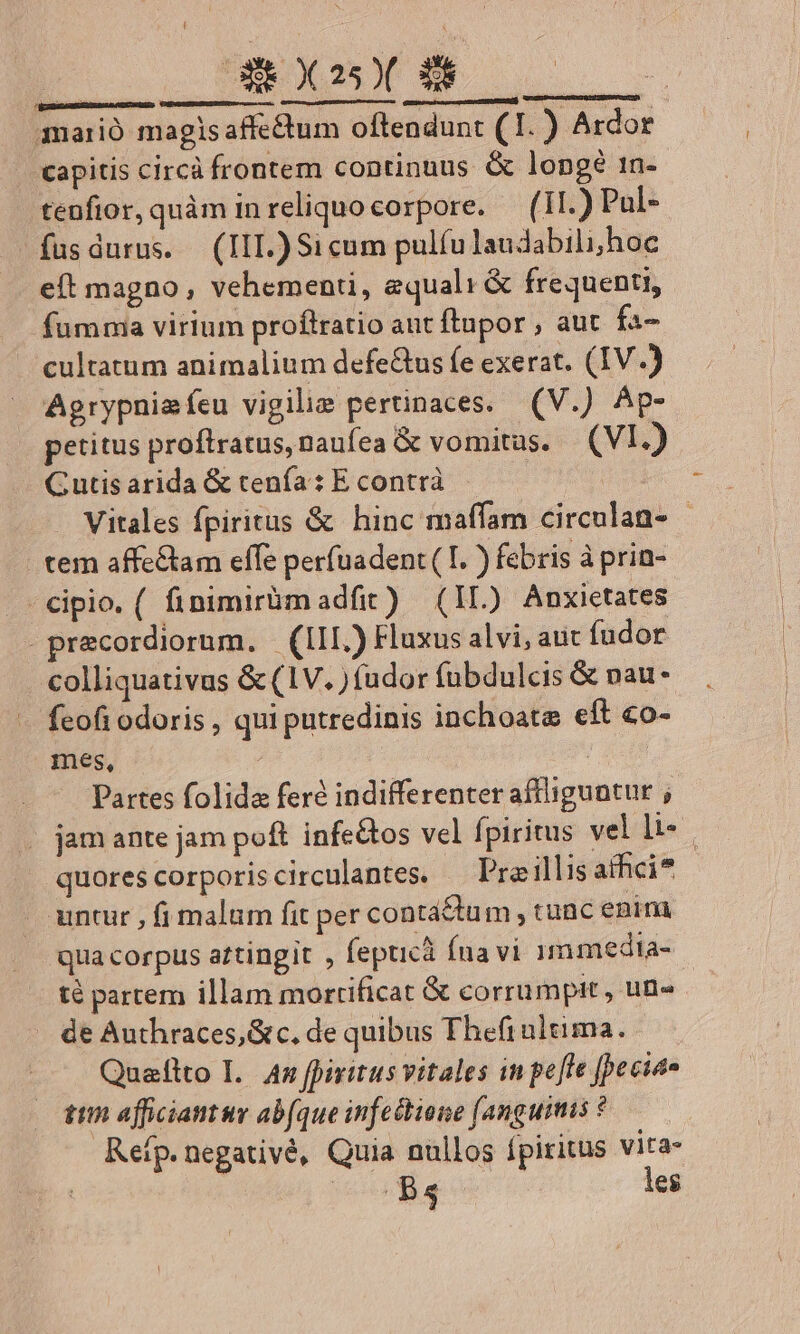 [ GREY 250( 38 MEAM RNRen AD RQUED CENE e, GU upemm etu s gumemsiseseqemettmmunii, SIEUT ) mario magisaffe&amp;um oftendunt (1. ) Ardor . eapitis circà frontem continuus &amp; longé 1n- .tenfior, quàm inreliquocorpore. — (1I.) Pul- füsdurus. (III.) Si cum pulfu laudabili; hoc eft magno, vehementi, equali &amp; frequenti, fumma virium proflratio aut ftupor , aut fa- cultatum animalium defe&amp;tus fe exerat. (IV.) Agrypnieíeu vigili pertinaces. (V.) Ap- petitus proftratus,naufea &amp; vomitus. (VI.) Gutis arida &amp; tenía: E contrà n Vitales fpiritus &amp; hinc maffam circulan- - tem affe&amp;tam effe perfuadent( I. ) febris à prin- - cipio. ( finimiràmadfit) (IL) Anxietates -precordiornm. (III.) Fluxus alvi, aut fudor colliquativus &amp; (1V. ) (udor fubdulcis &amp; nau- feofi odoris , qui putredinis inchoata eft co- mes, | Il. | Partes folida feré indifferenter affliguntur ;- . jam ante jam poft infe&amp;os vel fpiritus vel li- | quorescorporiscirculantes. — Pra illis afhci* untur , fi malum fit per contá£tum , tunc enim qua corpus attingit , fepticà fua vi 15 media- té partem illam mortificat &amp; corrumpit, un« de Authraces,&amp;c, de quibus Thefrultima. Quaflto I. 4n fpiritus vitales in pe[te [cies ttn afficiantur abfque infectione (anguimis ? Reífp. negativé, Quia nullos fpiritus vita-