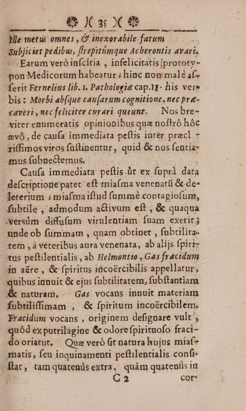 | Hle metui omnes ,O. inexorabile futim o. m jiciet pedibus, /? epitímque Acberontis avari, ^ Earum veró infcitia , infelicitatis|prototy- ^on Medicorum habeatur; hinc non malé af- ferit Fernelius lib. 1. Patbolosie cap.Yt- his vere bis: Morbi abfque caufarum cognitione, nec pr&amp;- caveri ntc feliciter curari queunt. —. Nos bre- iter enumeratis opinionibus que noítró hóc &amp;vó , de caufa immediata peflis inter pracl - - riffimos viros füttipentur, quid &amp; nos fencia- snusíübneCemus. - : - Caufa immediata peftis.üt ex fup data |. defcriptionepatet: eft mia(ma venenatü &amp; de- Jeterium ; miafmaiflud (ummé contagiofum, fubtile , admodum activum eit,&amp; quaqua -versüm diffufum virulentiam bin exetit 3 unde ob fümmam , quam obtinet , fubrilita- tem ,à veteribus aura venenata, ab aliis fpiri- tus peftilentialis, ab Helmentio , Gas fracidum in aére , &amp; fpiritus iácoércibilis appellatur, uibus ianuit &amp; ejus fübtilitatem, fubftantiam &amp; naturam, - G4$ vocans innuit materiam fubtiliffinam , &amp; fpiritum incoércibilem. Yracidum vocans , originem defignare vult quód ex putrilagine &amp; odore fpirituofo fraci- do oriatut, Que veró (it natura hujus miaf* matis, feu i inquinamenti peftilentialis. confi. E ; tam quatenus extra, quàm quateniis m C2 cor-