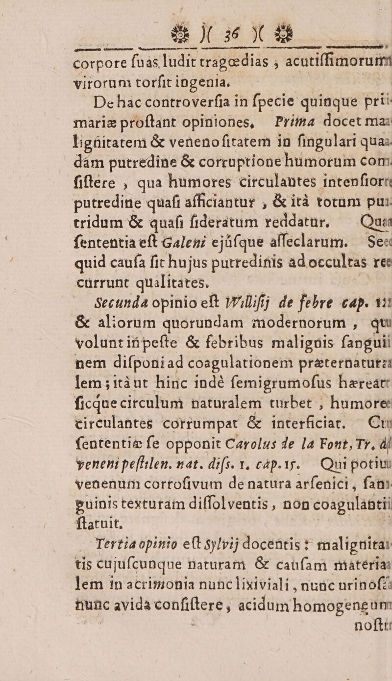 TRE des etico corpore fuas. ludit tragoedias ; | acutiffimorurs virorum torfit ingenia. De hac controverfia in fpecie quinque pri: mariz proftant opiniones, Priia docet ma: ligüitatem &amp; venenofitatem in fingulari quas dám putredine &amp; corruptione humorum com fiftere , qua humores circulantes intenfiori putredine quafi afficiantur , &amp; ità totum pus tridum &amp; quafi fideratum reddatnr, Quia fententia eft Galeni ejü(que affeclarum. — Sec quid caufa fit hujus putredinis ad occultas ree cürrunt qualitates. Secunda opinio eft Willifj de febre cap. 11 &amp; aliorum quorundam modernorum , qu volunt ifi pefte &amp; febribus malignis fap guil nem difponiad coagulationem praternatutz: lem ; itàut. hinc 1ndé femigrumofus haereat: ficque circulum naturalem turbet ; humore circulantes corrumpat &amp; interficiat. ^ Ct fententia fe opponit Carolus de la Font, Tr, àj veneni peflslen. nat. difs. v. cáp.yy..— Qui poti venenum corrofivum de natura arfenici , fan: euinis texturam diffolventis, non coagulantii ftatuit, Tertia opinio e(t sylvij docentis : malignita: tis cujufcunqne naturam G caufam materia: lem in acrimonia nunc lixiviali , nunc urinofz: nunc ic avida confiftere, acidum homogeneum . nofti