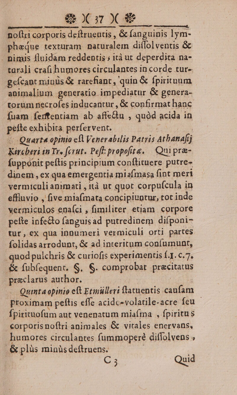 SXzXS fügnmemcnmeHap rcp ÜpecafcscA TOGECRRPAT) rers eren mamme noftri corporis deflrucutis , &amp; fanguinis lym- pheque textüram naturalem diílolventis &amp; . Dituis fluidam reddentis ; ità ut deperdita na- tarali crafi humores circulantes in corde tur- gefcant miuus &amp; rarcfiant , quin &amp; fpirituum animalium generatio impediatur &amp; genera- torum necrofes inducantur , &amp; confirmat hanc fuam ferffentiam ab dida. quód. acida i in pibe exhibita perfervent. Quarte opinio ell Venerabilis Patris rboat 1j Kircbrri in Tr. fcu. Peff: propofite, Qui pre- Íupponir petis principium conflituere putre- em, ex qua emergentia miafmasa fint meri | Sermiebli agimari ltà ut quot corpuícula in effiuvio , five miafmata concipiuntuz, tot inde PEBBMECUR enaíci , fimiliter etiam corpore pelte infecto fanguis ad putredinem diíponi- tur, ex qua innumeri vermiculi orti partes - folidas arrodunt, &amp; ad interitum coníumunt, . quod pulchris &amp; curiofis experimentis f. I. 6.7. .&amp; fubfequenc, S. $. comprobat Preeita ue praeclarus author. Quinta opinio elt Etmülleri ftatnentis. cáalum proximam peftis effe acidc-volatile-acre feu ' fpirituofum aut venenatum miaíma , fpiritus corporis noftri animales &amp; vitales enervans, humores circulantes fummoperé diflolvens , &amp; plüs minüs deftruens.