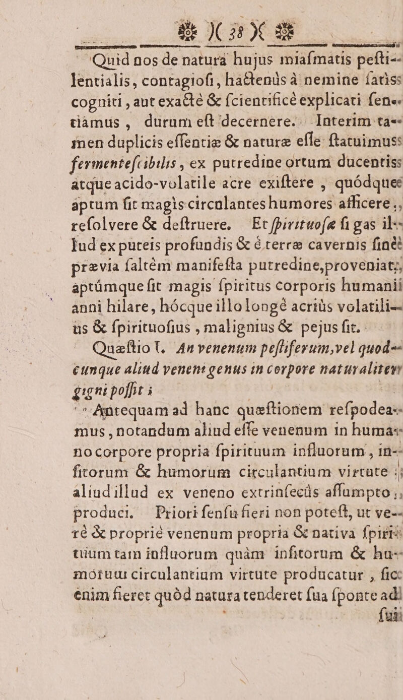 ECIRENDN X Pd NB ius , - Quid nos de naturá hujus miafmatis pefti-- Jentialis, contagiofi, ha&amp;tends à nemine íatiss cogniti , aut exadté &amp; fciencificé explicati fen« tamus , durum eft decernere... Interim ta-- inen duplicis effentig &amp; nature effe: ftatuimus: fermentefcibilis , ex putredine ortum ducentis: atque acido-volatile acre exiftere , quódquee aptum fit magis circalantes humores afficere ;, refolvere &amp; deftruere, — Ec fpirituofe fi gas il- Iud ex puteis profundis &amp; é terre cavernis finé przvia faltém manifefta putredine,proveniat;, aptümque fit magis fpiritus corporis humanii anni hilare, hócque illolongé acriüs volatili-- üs &amp; fpirituofius , malignius &amp; pejus fit. Quaftio ,. An venentim peliferum,vel quod-- cunque alittd venent genus in corpore natuvalitew gigni poffit i «d '* Antequam ad hanc quaftionem refpodea-- mus , notandum aliud effe venenum in huma« no corpore propria fpirituum influorum , in-- fitorum &amp; humorum circulantium virtate ;; aliudillud ex veneno extrinfecüs affumpto ;; produci. — Priori fenfufieri non poteft, ut ve-- 1é &amp; proprié venenum propria &amp; nativa fpiri uium tam influorum quàm infitorum &amp; ha- motuur circulantium virtute producatur , fic enim fieret quód natura tenderet fua (ponte adi e.c fuii