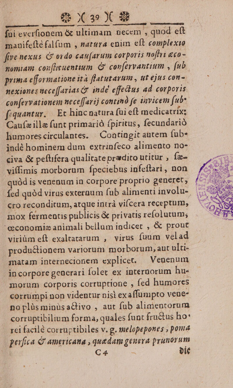 X-»X5. quecuimes suae riches — Vmcocnsuguleasemaerecei manifefté falfum , nattra enim eft complexio five nexus &amp;? odo cau(arum corporis nofhii &amp;€0- confervationeim neceffarij continà fe iavicem (uw fiquantur.. Et hinc natura füi eft medicatrix: Caufz ille funt primarió fpiritus, fecundarió humorescirculantes. | Contingit aatem fub« civa &amp; peftifera qualitate pradito utitur ; (z- vilfimis morborum fpeciebus infeflari , non quód is venenum in corpore proprio generet, cro reconditum, atque intrà vifcera receptum, mox fermentis publicis &amp; privatis refolutum; 'eeconomies animali bellum indicet , &amp; prout viriüm eft exaltatarum , virus füum velad produ&amp;tionem variorum morborum, aut ulti- snatam internecionem explicet. — Venenum in corpore generari folet ex internorum hu. corrumpi non videntur nisi exaffumpto vene- noplüsminüsaCivo , aut fub alimentorum corruptibilium forma, quales funt fru&amp;us ho* eufica &amp; americana , quadam genera prunorum | C 4. bit * / 