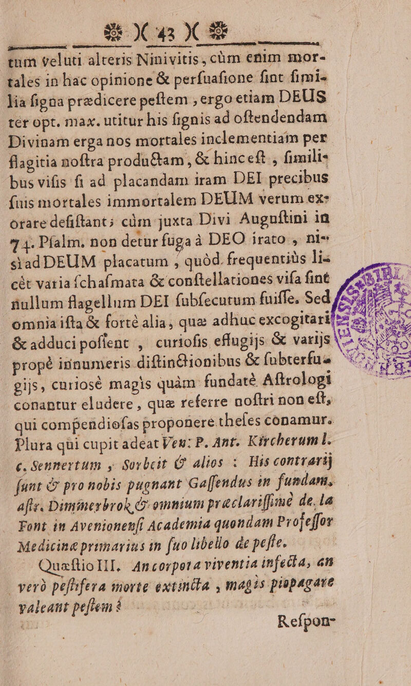 tum veluti alteris Ninivitis, chm etim mor- rales in lac opinione &amp; perfuafione fint fimi- lia figaa pre dicere peftem , ergo etiam DEUS tér opt. max. utitur his fignis ad oftendendam Divinam erga nos mortales inclementiam per flagitia noftra produ&amp;iam, &amp; hinceft , fimili- bus vifis ft ad placandam iram DEI precibus (uis mortales immortalem DEUM verum ex: orare defiftant; cüm juxta Divi Auguftini in 7 4. Píalm. non detur fugaà DEO irato , ni« siad DEUM placatum , quód. frequentiüs li- cét varia fchafmata &amp; conftellationes vifa fint iiullum flagellum DEI fübfecutum fuiffe, Sed omniaifta &amp; forté alia, quae adhuc excogitari! &amp; adducipoflent , curiofis effugijs &amp; varijs V. « propé innumeris diftinBionibus &amp; fübterfue 17s gij, curiose magis quàm. fundaté Aftrologi erre conantur eludere , que referre noftri non eft, qui compendiofas proponere.theles conamur. Plura qii cupit adeat Vew: P. Ant. Kircherum l. c, Senmertum y Sovbcit G alios :. His contvarij funt &amp; pro nobis pugnant Ga[fendus im fundam, afe. Dimfneybron C omnium praclariffime de,la Font in Avenionen[i Academia quondam Projeffor Medicina primarius in fuo libello de pefte. QuaflioIlI. Ancorpeta viventia infecta, «n | yeró pefffera sorte extincta , magis piopagave yaleatit pefeean $ pt 2n Refpon-