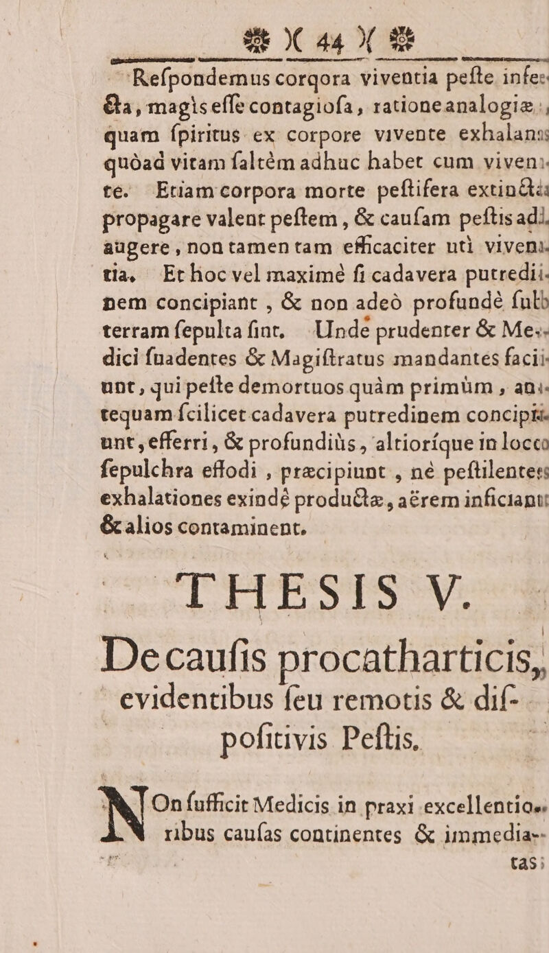 | Refpondemus corqora viventia peíte infe: €, magiseffe contagiofa, rationeanalogie quam ípiritus ex corpore vivente exhalans quóad vitam faltém adhuc habet cum viven: te. Etiamcorpora morte peftifera extind propagare valent peflem , &amp; caufam peftis ad. augere,nontamen tam efficaciter utl viveni. tia, Etliocvel maximé fi cadavera putredii. nem concipiant , &amp; non adeó profundé fulb terram fepultafint, — Unde prudenter &amp; Mes. dici fuadentes &amp; Magiftratus mandantes facii. unt, qui pefte demortuos quàm primüm , ani. tequam fcilicet cadavera putredinem concipi unt , efferri, &amp; profundiüs, altioríque in locco fepulchra effodi , pracipinnt , né peftilentes: exhalationes exindé producta , a&amp;rem inficiant: &amp; alios contaminent. THESIS V. Decaufis procatharticis, evidentibus feu remotis &amp; dif- pofitivis Peftis. | N? fufficit Medicis in praxi excellentiae. ribus caufas continentes &amp; immedia-- | tas;