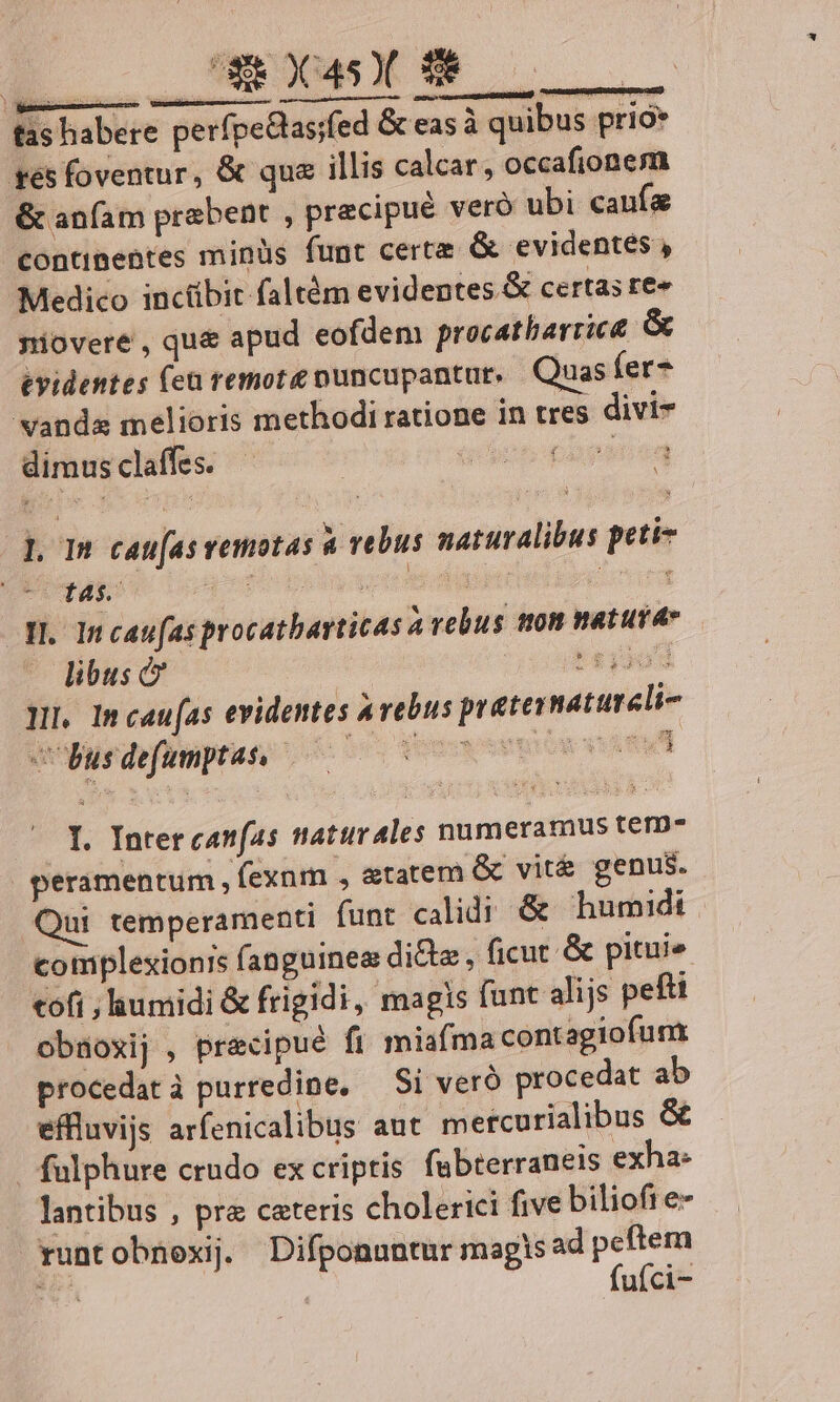 tas habere perfpeGas;fed &amp; eas à quibus prio* es foventur, &amp; qua illis calcar, occafionem &amp; anfam praebent , precipué veró ubi caufa continentes minüs funt certe &amp; evidentes , Medico inctibit faltém evidentes &amp; certas fe niovere , qu&amp; apud eofdem procatharrict &amp; evidentes (en remote nuncupantur. Quas fer- vanda melioris methodi ratione in tres divi- dimus claffes. ub pape en pom cau[asvemotas à vebus naturalibus peti « t4s. ; Td 1 » 1 Iv ; :  I. 1n caufas procatharticas a vebus tton natura» libus c ' £339] Hr Incaufas evidentes avebus praternatureli- cUbusdefumnptas. — ls Keep ou vl I. Intercanfas ttaturales numeramus tem- peramentum , fexum , &amp;tatem &amp; vit&amp; genus. Qui temperamenti funt calidi &amp; humidi complexionis fanguinea di&amp;z , ficut &amp; pitui» «ofi ; iumidi &amp; frigidi, magis funt alijs pefti obüoxij , precipué fi miafma contagiofum procedat à purredine, — Si veró procedat ab effluvijs arfenicalibus aut mercurialibus &amp; | fulphure crado ex criptis fabterraneis exha: lantibus , pra ceteris cholerici five bilioft e- runtobnexij. Difponuntur magis ad p ME ufci-