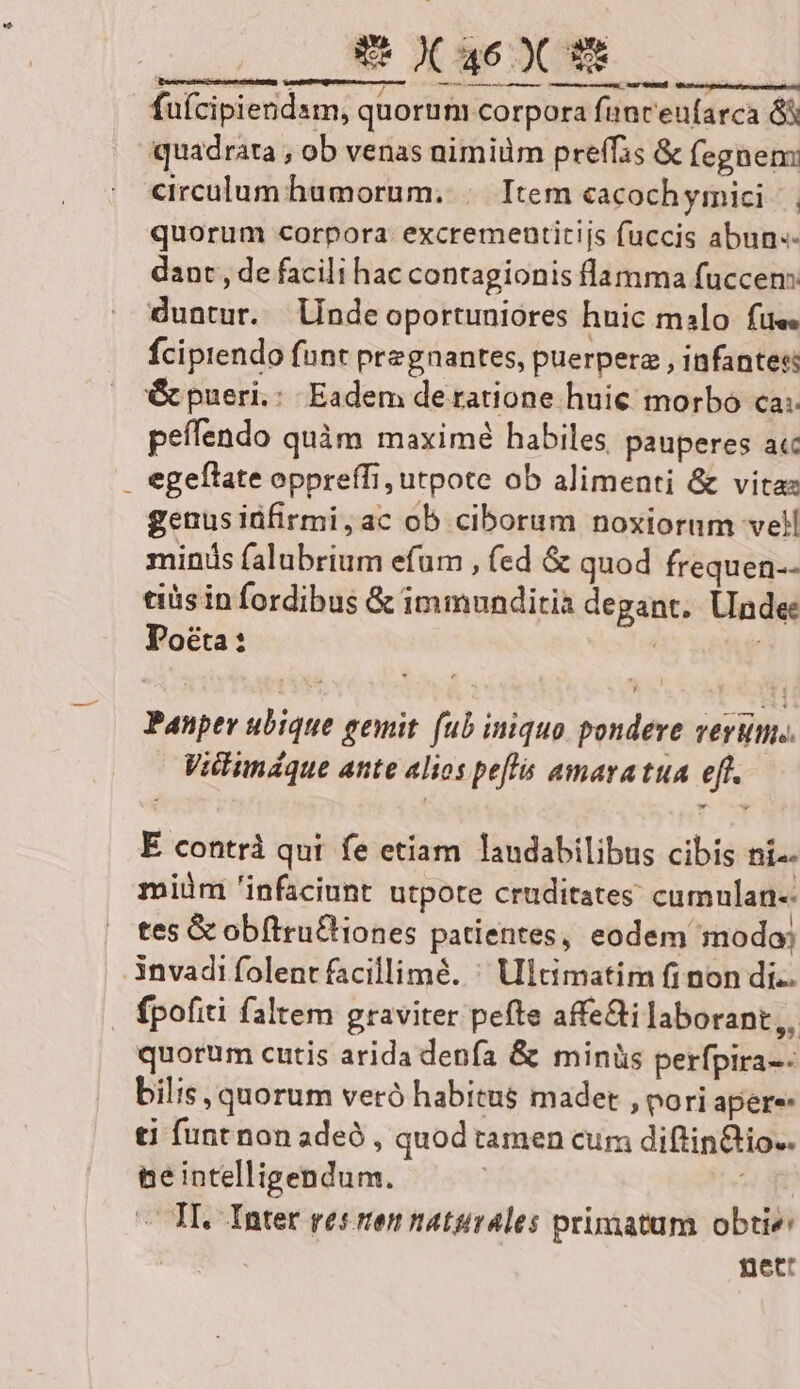 E X 46099 emi —À—— v — — c — fuícipiendsm, quorum corpora fanceufarca 8x quadrata , ob venas nimiüm prefis &amp; (egnem circulum humorum. | Item cacochyimici |. quorum corpora. excrementitijs fuccis abun.- dant, de facili hac contagionis flamma fuccen: duntur. lindeoportuniores huic malo fue. fcipiendo funt pregnantes, puerperz , infantes: &amp; pueri, Eadem de ratione huie morbo ca; peífendo quàm maximé habiles pauperes acc . egeflate oppreffi, utpote ob alimenti &amp; vita genusiüfirmi,ac ob ciborum noxioram vell minis falubrium efum , fed &amp; quod frequen-- tiüs in fordibus &amp; immunditia degant. Unde: Pocta: | | Panper ubique gemit. (ub iniquo pondere verum. Vilimdque ante alios peffs amavatua eft. E contrà qui fe etiam laudabilibus cibis ni-- miüm 'infaciunt utpote cruditates cumnlan- tes Gc obftruCiones patientes, eodem modo, 3nvadifolentfacillimé. ^ Ultimatim fi non di. fpofiti faltem graviter pefte affe&amp;i laborant ,, quorum cutis arida denfa &amp; minüs perfpira-: bilis, quorum veró habitus madet , pori apere- ti funt non adeó , quod tamen cum diftin&amp;io.. peintelligendum. | gm — TI. Inter res ten naturales primatum obtie nett