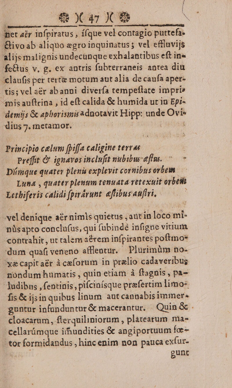 [ [E inet air infpiratus , ííque vel contagio puttefa- fc&amp;us v, g. ex antris fabterraneis antea diu -&amp;laufis per tertie motum aut alia de caufa apet- tis; vel a&amp;r abanni diverfa tempeflate impri» -snis auftrina , id eft calida &amp; humida ur in Epi- demijs &amp; aphorisimis adnotavit Hipp: unde Ovi* dius 7. metamor. 2 pour xod p adea Principio celum [piffa caligine tevras | — Preffit &amp; ignavos inclufit nubibu-effm. ^ - Dmque quatey pleni explevit cornibus orbem —— Lua , quater plenum tenuata vetexuit orbetl Lethiferis calidi (pirárunt. aftibusauftri, — vel denique a&amp;r nimis quietus , autinloco mi- nüsapto conclufus, qui fubindé infigne viuum contrahit, ut talem aérem infpirantes poftmoe dum quafi veneno afflentur. Plurimüm no- oy&amp;ecapitaér à ce(orum in praelio cadaveribus nondum humatis , quin etiam à ftagnis , pa-  Judibns , fentinis , pifcinísque prafertim limo fis &amp; ijsin quibus linum autcannabisimmer. cloacarum, fterquiliniorum , plateatum ma- cellarámque iihundities &amp; angiportuum foe ! tor formidandus , hinc enim non pauca exíur- ; gunt L