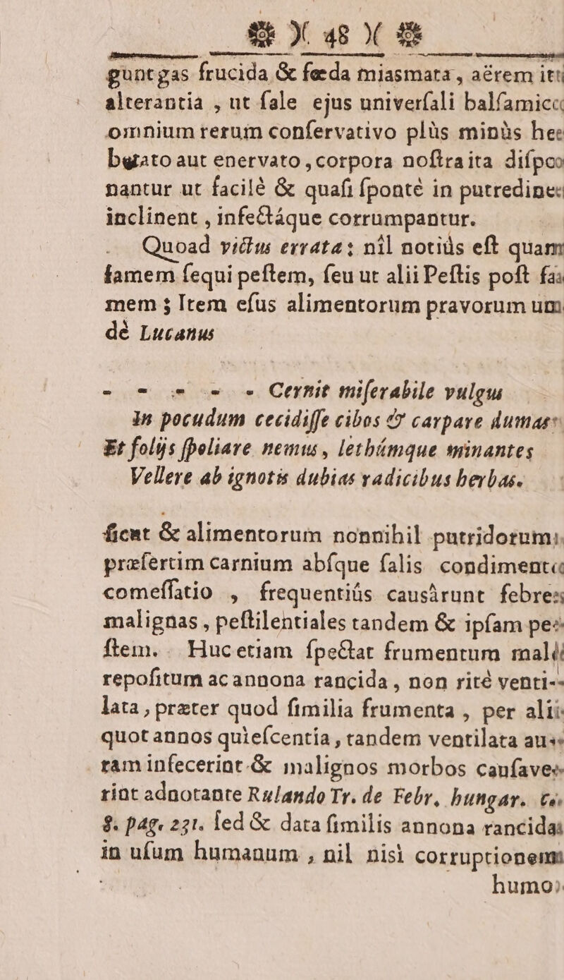 guntgas frucida G&amp; feda miasmara , aérem itt alterantia , ut fale ejus univerfali balfamicc omnium rerum confervativo plüs minüs he: bgrato aut enervato , corpora noftraita difpco nantur ut facilé &amp; quafi fponté in putredine: inclinent , infedáque corrumpantur. uoad viu errata; nil notis eft quam famem (equi peftem, feu ut alii Peftis poft fa: mem ; [tem efus alimentorum pravorum um dé Lucanus -o- os c e Cerhit miferabile vulgu in pocudum cecidiffe cibos &amp; cavpare dumass. Et folijs [poliave nem, letbímque sminantes Vellere ab ignotis dubias vadicibus berbas. ficat &amp; alimentorum nonnihil putridotum;. prafertim carnium abíque falis. condiment« comefífatio , frequentiüs causirunt febres malignas , peflilentiales tandem &amp; ipfam pe: flem. .. Hucetiam fpe&amp;tat frumentum mali repofitum acannona rancida , non rité venti-- lata, preter quod fimilia frumenta , per alii quot annos quieícentía , tandem ventilata aus ram infecerint.&amp; inalignos morbos canfavee rint adnotante Rulando Tr. de Febr, bungar. te. $. pag. 221. led &amp; data fimilis annona rancidai in ufum humanum , nil nisi corruptionem: : humo: