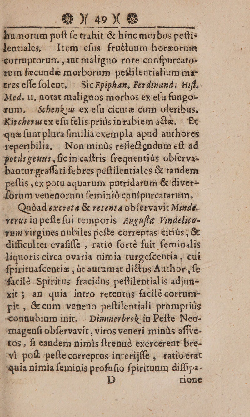 GRXGSX TRnSMRRUCCUAMETPMENDO tutreteK ptr rere c ume e e DEREEX TUUM) Uittcht reper tie edit humorum poft fe trahit &amp; hinc morbos petti: lentiales; Item efus fru&amp;uum horgorum «orruptorum, ,aut maligno rore confpurcato- rum fzcunde morborum pelftilentialium ma* tres effefolent, ^ SicEpiphan, Ferdinand, Hifl, Med. 11, norat malignos morbos ex efu füngo- rum, Scbenh;us ex efu cicute cum oleribus. Kircheru ex eíu felis priüs inrabiem a&amp;a, ^ Ec qua funt plura fimilia exempla apud authores repenibilia, Non minüs refledgndum eft ad potis genus ,fic in caftris frequentiüs obferva- bantur graffari febres peftilentiales &amp; tandem peítis ,ex potu aquarum putridarum &amp; diver Aoórum venenorum feminió confpurcatarum, - Quoad exereta &amp; rerenta obíervavic Minde- verus in peftefui temporis Augufle Vindelico- vum virgines nubiles pefte correptas citiüs ; G ditficulter evafiffe , ratio forté fuit feminalis liquoris circa ovaria nimia turgefcentia , cul fpirituafcentia , àc autumat di&amp;us Author, fe *facilé Spiritus fracidus peftilentialis adjun- xit; an quia intro retentus facilé corrum- pit , &amp;cum veneno peftilentiali promptis «connubium init. Dimuerbrok in Pefte Neo- magenfi obfervavit, viros veneti minis affve- tos , fi eandem nimis flrenué exercerent bre- vi po&amp; peftecorreptos inrerijffe ,. ratioerat mia nimia feminis profufio fpirituum diffipa. D tione