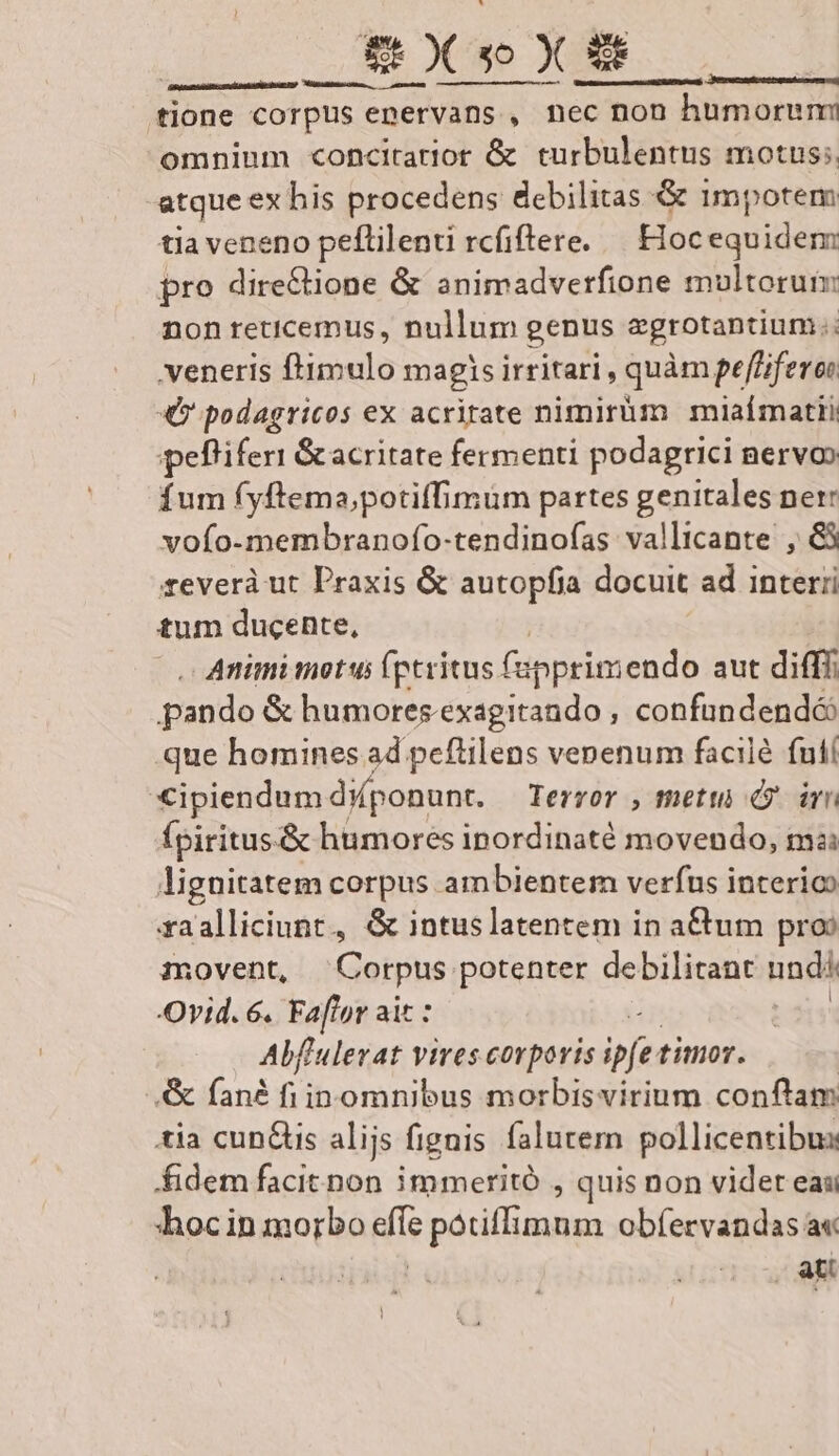 gr dülü— € — ons fione corpus epervans , nec non :c non humoremi omnium concitartior &amp; turbulentus motus; atque ex his procedens debilitas &amp; 1mpotem tia veneno peflilenti rcfiftere. — Hocequidem pro directione &amp; animadverfione multorum non reticemus, nullum genus egrotantium.; veneris ftimulo magis irritari , quàm peffifero: «v podagricos ex acritate nimirüm miaímatii pefliferi &amp; acritate fermenti podagrici nervo» fum fyftema;potiffimüm partes genitales ner voío-membranofo-tendinofas vallicante , &amp;3 severà ut Praxis &amp; autopfia docuit ad interri tum ducente, . Animimotus (ptritus. fapptimendo aut diff pando &amp; humores.exagitando , confundendé: que homines ad peftilens venenum facilé futí Cipiendum diponunt. Terror , metto . irn Ípiritus&amp; humores inordinaté movendo, mai lignitatem corpus ambientem verfus interioo xaalliciunt., &amp; intuslatentem in a&amp;tum pro amovent, NM potenter debilitant undi Ovid. 6. Fa[lor ai Abflulevat v vires corporis ipfe timor. .&amp; fané fiin omnibus morbisvirium conftam tia cun&amp;is alijs fignis falutern pollicentibux fidem facit non immeritó , quis non vider eas hocin morbo effe potiffimum obfervandas a« | att