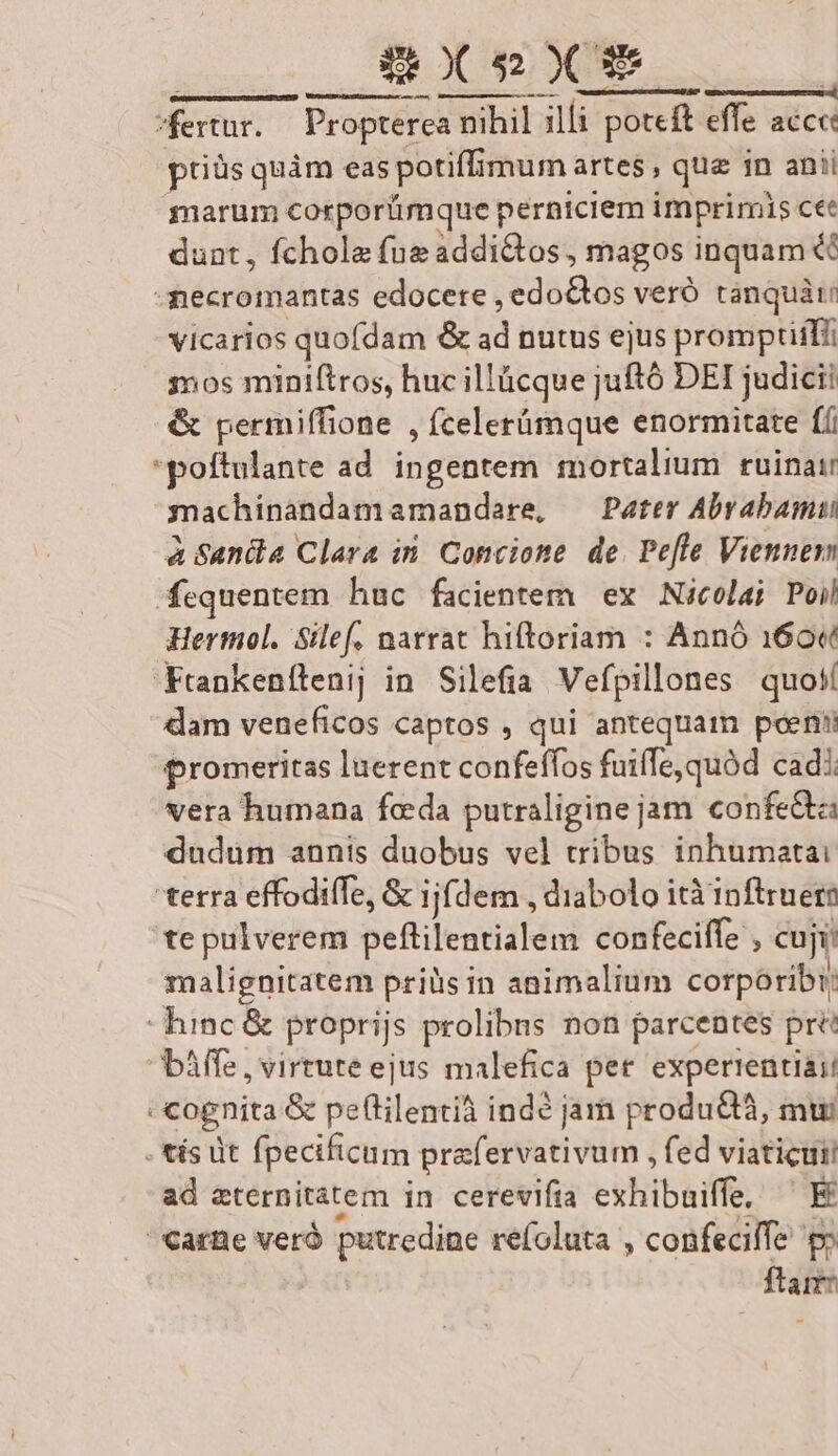 BxesxX fertur. Propterea a nihil illi poceft potcft effe acce ptiüs quàm eas potiffimum artes, que in anii marum cotrporümque perniciem imprimis ce dunt, fchole fue iddidtos: magos inquam &amp; -mecromantas edocere , edoGtos veró tanquàti vicarios quofdam &amp; ad nutus ejus promptiifii sos miniftros, huc illücque juftó DEI judicii &amp; permiffione , fcelerümque enormitate ff poftulante ad. ingentem mortalium ruinai machinandamamandare, — Pater Abrabamui à Sania Clara in. Concione de. Pefle Viennem fequentem huc facientem ex Nicolai Poil Hertmol. Silef. narrat hiftoriam : Annó 160« Frankenílenij in Silefia Vefpillones quoií dam veneficos captos , qui antequam poeni promeritas luerent confeffos fuiffe quód cadi vera humana feda putraligine jam confe&amp;ta dudum annis duobus vel tribus inhumatai terra effodiffe, &amp; ijfdem , diabolo ità inftruern te pulverem peftilentialem confeciffe , cuji: malignitatem priüis in animalium corporibi hinc &amp; proprijs prolibus non parcentes pre báffe, virtute ejus malefica pet. experrentiaii cognita &amp; peflilentià indé jam produ, mui . tís üt fpecificum prafervativum , fed viaticuti ad eternitatem in cerevifia exhibuiffe, ^ E Carte verà putredine refoluta , confeciffe p» ftarr: