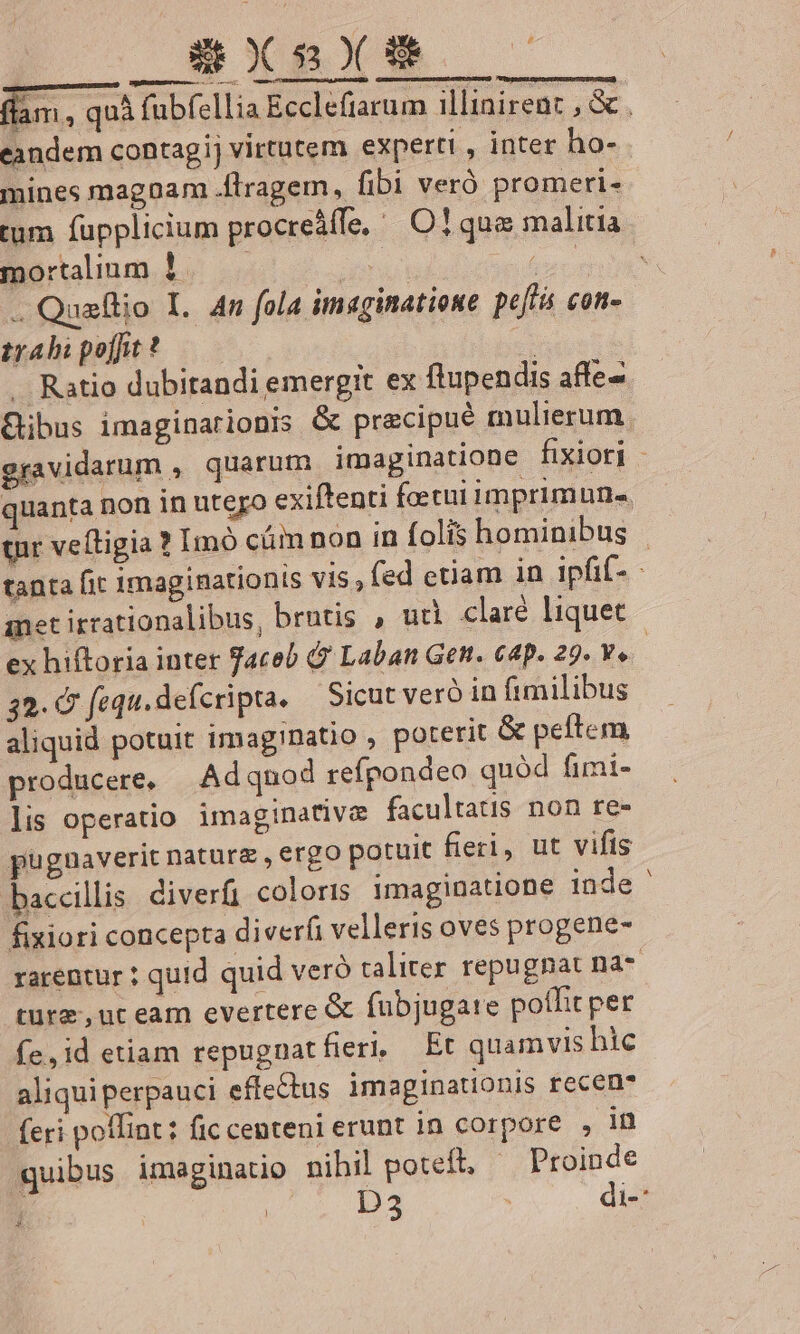 SXSYX — fam, quà fubfellia Ecclefiarum illinirent , &amp; . eandem contagij virtutem experti , inter ho- - mines magnam .ftragem, fibi veró promeri- tum fupplicium procreáffe, | O1 quo malitia mortalium 1 ! ] . Quaflio I. 4n fola imaginatione peffis con» tsabipefuw?* —— Ratio dubitandi emergit ex ftupendis affe- Gibus imaginarionis &amp; precipué mulierum. gravidarum , quarum imaginatione fixiori - quanta non in utero exiftenti foetui imprimuns. tur veítigia ? Imó cámnon in folis hominibus | tanta fit imaginationis vis, fed etiam in ipfif- anet irrationalibus, brntis , ud claré liquet ex hiftoria inter Taceb &amp; Laban Gen. 64p. 29. Ye. 32. &amp; fequ.defcripta. — Sicut veró in fimilibus aliquid potuit imag!Datio , poterit &amp; peftem producere, Adqnod refpondeo quód fimi- lis operatio imaginative facultatis non re- pugnaverit natura , ergo potuit fieri, ut vifis baccillis diverfi coloris imaginatione inde ' fixiori concepta diver(i velleris oves progene- rarentur ; quid quid veró taliter repugnat na- ture, nt eam evertere &amp; fübjugare poflit per fe,id etiam repugnatfieri, Et quamvis hic aliqui perpauci effectus imaginationis recen- (eri poflint: fic centeni erunt in corpore , in quibus imaginatio nihil poteft, Proinde j D3 | di- »,