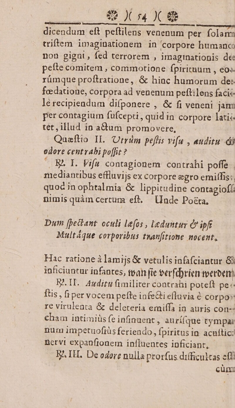 ————— —— — dicendum eft peflilens venenum per. folam triftem imaginationem in corpore humanc: non gigni, fed terrorem , imaginationis dee pefte comitem , commotione fpirituum , eo» rümque proftratione, &amp; hiac humorum de: foedatione, corpora ad venenum peftilens facis- lé recipiendum difponere , &amp; fi veneni jani per contagium füfcepti , quid in corpore lati: tet, illud in actum promovere, Qaeftio IL trim pefüis vifu , auditu di odore centrabi poffit ? —. B. I. Vifa contagionem contrahi poffe. mediantibus effluvijs ex corpore egro emilfis:, quoc in ophtalmía &amp; lippitudine contagiofíi nimis quàm certum eft. [Inde Posta, Dum fpectant. oculi lefos , Leduntur Q7 ipft Multáque corporibus tuanfitione nocent, Hac ratione à lamijs &amp; vetulis infafciantur G3 inficiuatur infantes, ftpah [ie eerfebríen veroer) B. IL. Auditu fimiliter contrahi poteft pe: tis, fi per vocem peffe infeGi efluvia é corpo re viruleata &amp; deletería emiffa in auris con-- cham intimilis fe infinuent , aurí(que tympar num impetuofrüs feriendo, fpiritus in. acufticz Bervt expanfionem influentes inficiant, | B^ IH. De odore nulla prorfus difficultas efl | cün: