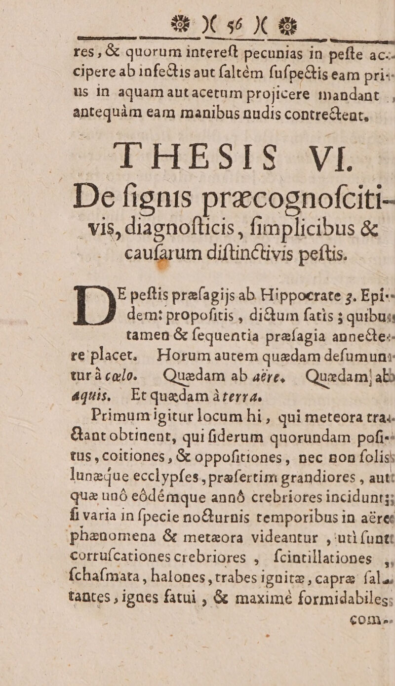 Vamos emere Tutte i ettet hoc. LU res, &amp; quorum intereft pecunias in pefte ac.- cipere ab infe&amp;tis aut faltém fufpe&amp;is eam pri«: us in aquam autacetum projicere mandant |, antequàm eam manibus nudis contre&amp;eat, THESIS -VI. De fignis precognofciti- vis, diagnoflicis , fimplicibus &amp; caufarum diftinctivis peftis. E peflis prafagijs ab Hippocrate 2. Epi-- I) dem: propofitis , di&amp;um fatis ; quibus tamen &amp; fequentia prafagia anneCte-- re placet, Horum autem quedam defumun: turàcaloe. — Quedam ab aere, Quaedamj abb 4quis, Etquadam àterra, Primum igitur locum hi , qui meteora tra; Gant obtinent, qui fiderum quorundam pofi: tus , coitiones , &amp; oppofitiones, nec non folis: lungque ecclypfes, prafertim grandiores , aut: qua unó eódémque annó crebriores incidunts; fi varia in fpecie no&amp;urnis temporibus in aérec phenomena &amp; metaora videantur , ui (untt corrufcationescrebriores , fcintillationes ,, Íchafmata , halones , trabes ignitz, capra fala, tantes , igaes fatui , &amp; maximé formidabiles; come.