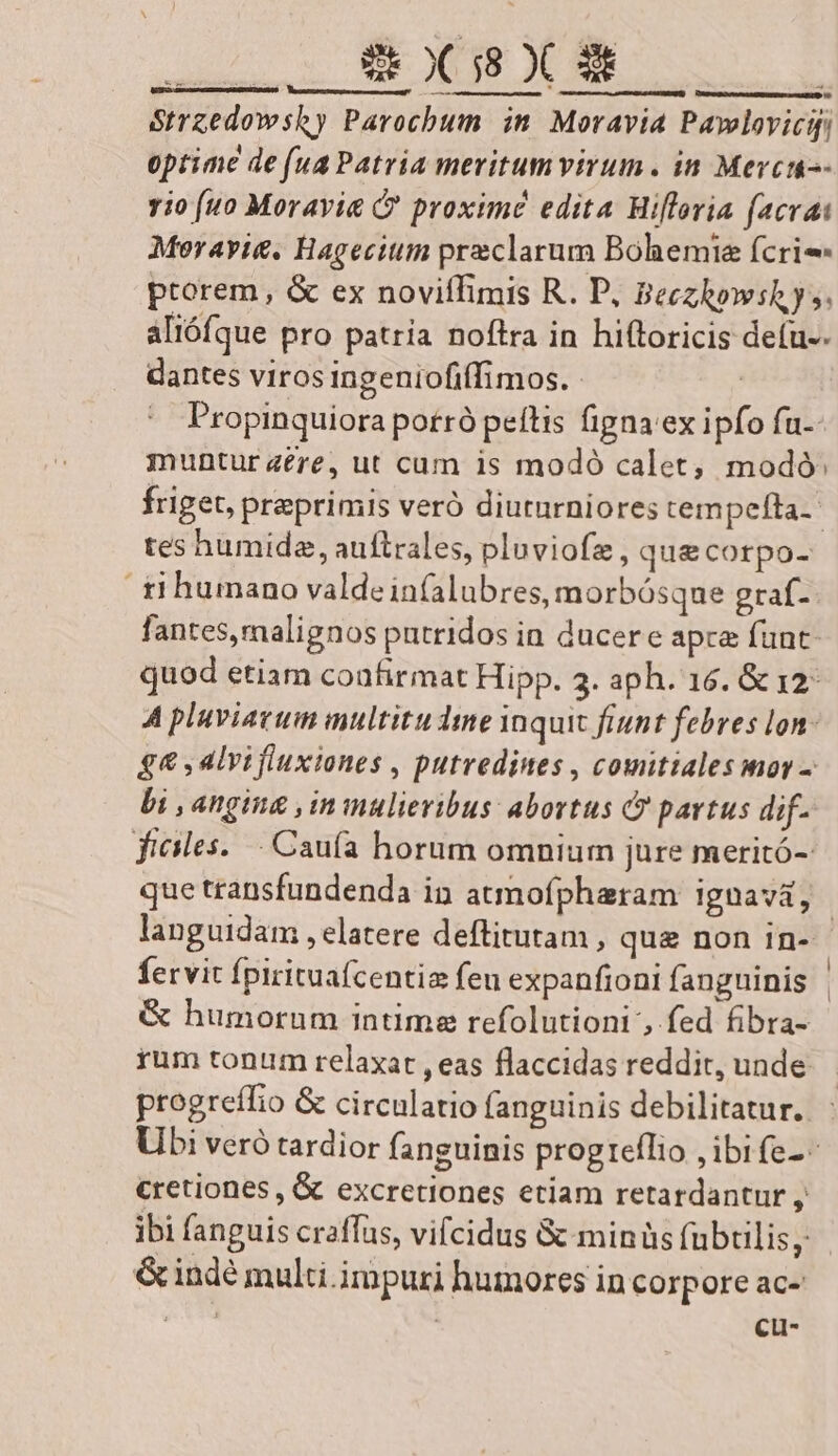 Strzedowshy Parochum in Moravia Pawlovicif. optime de (ua Patria meritum virum. in Mercio- rio (uo Morayie &amp;' proximé edita Miflovia (acvai Meoravie. Hagecium praeclarum Boliemie fcrie- ptorem, &amp; ex noviffimis R. P, Beczhowshy;. aliófque pro patria noftra in hiftoricis defu-- dantes viros ingeniofiffimos. - | Propinquiora potró peítis figna 'ex ipfo fu-- muntur 4ere, ut cum is modó calet, modó: friget, praeprimis veró diuturniores tempefta. tes humide, auftrales, pluviofz, qu&amp;corpo- ti humano valdein(alubres, morbósque graf- fantes, malignos putridos in ducere apre funt quod etiam coafirmat Hipp. 3. aph. 16. &amp; 12 A pluviatum multitu dme inquic fiunt febres lon. $&amp; , alvifluxiones , putredines , comitialesmoy - bi , angina , in mulieribus: abortus &amp;? partus dif files. Caufa horum omnium jure meritó- que transfundenda in atmofpharam ignavi, | languidam , elatere deftitutam , que non in- fervit fpirituafcentia fen expanfioni fanguinis &amp; humorum intime refolutioni , fed fibra- rum tonum relaxat , eas flaccidas reddit, unde. progreffio &amp; circulatio fanguinis debilitatur. Ubi veró tardior fanguinis progreflio , ibi fe- cretiones , &amp; excretiones etiam retardantur , ibi fanguis craffas, vifcidus &amp; minüs fubtilis, &amp;indé multi impuri humores in corpore ac- , A : CL-