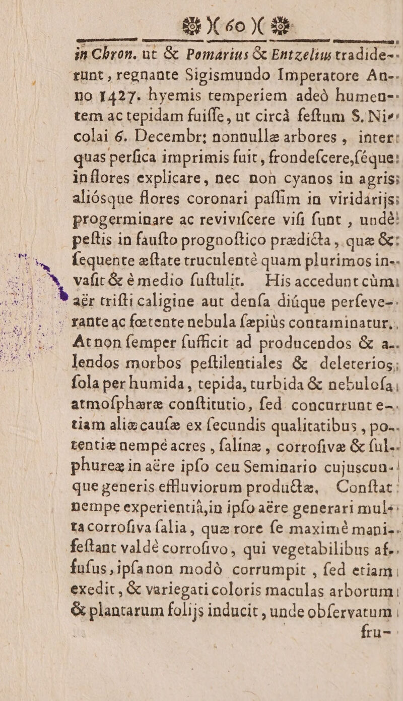 hood e —Ó— in Chron. ut &amp; Pomarius &amp; Entzeliu tradide-- | , fünt, regnante Sigismundo Imperatore An-- no 1427. hyemis temperiem adeó humen-: tem ac tepidam fuiffe, ut circà feftum S. Nie colai 6. Decembr; nonnulla arbores, inter: quas perfica imprimis fuit , frondefcere,(éque: inílores explicare, nec non cyanos in agris: aliósque flores coronari paflim in viridarijs: progerminare ac revivifcere vifi funt , undé: peltis in faufto prognoftico predidta , que &amp;: SU5w— Íequente atate cruculenté quam plurimos in-- 87 v vafitt &amp; é medio fuftulit. — His accedunt cümi i 79 adr trifti caligine aut denía diüque perfeve-: us. Xanteac fetente nebula fezpiüs contaminatur,, . Arnon femper fufficit ad producendos &amp; a.. lendos morbos peftilentiales &amp; | deleterios; fola per humida, tepida, turbida &amp; nebulofa, atmofphare confítitutio, fed. concurrunt e-. tiam aligcauíe ex fecundis qualitatibus , po. tentia nempe acres , faline , corrofive &amp; (ul.. , phurezinaére ipfo ceu Seminario cujuscun-! que generis effluviorum produ&amp;e, | Conftat: nempe experienti&amp;,in ipfo aére generari mule: tacorrofiva alia, que rore fe maxime mani-- feftant valdé corrofivo, qui vegetabilibus af.. fufus,ipfanon modà corrumpit , fed etiam; exedit , &amp; variegati coloris maculas arborum. &amp; plantarum folijs inducit , unde obfervatum i | fru-